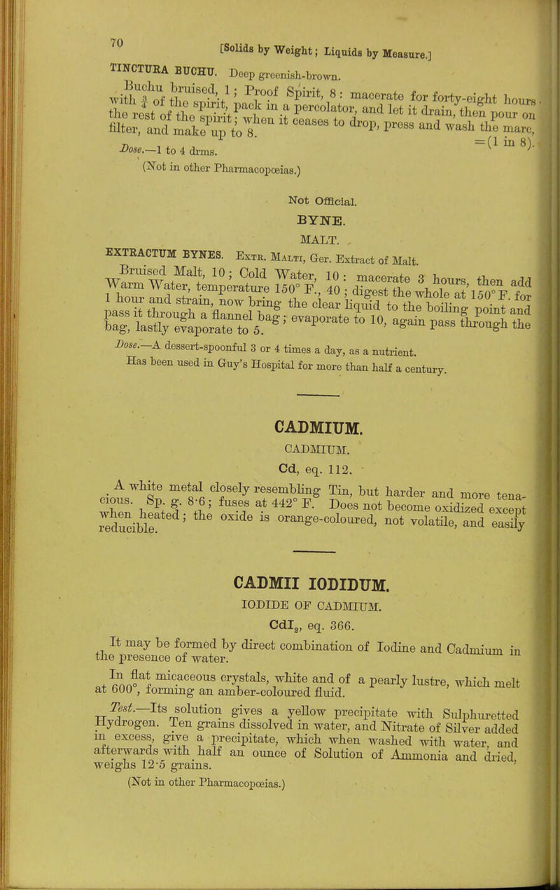 [Solids by Weight; Liquids by Measure.] TINCTUEA BUCHU. Deep grocnish-brown. wHhfrf 5 Pr?f SPirit> 8 : mac^ate for forty-eieht hours n =(1 ill 8). Dose.~l to 4 drms. ; (Not in other Pharmacopoeias.) Not Official. BYNE. MALT. EXTRACTTJM BYNES. Exth. Maltx, Ger. Extract of Malt 1 hour and strain, now brine- the o W lin^Vi +t v . ±or -Dow—A dessert-spoonful 3 or 4 times a day, as a nutrient. Has been used in Guy's Hospital for more than half a century. CADMIUM. CADMIUM. Cd, eq. 112. _ A white metal closely resembling Tin, but harder and more tena cious. Sp g. 8-6; fuses at 442° F. Does not become oxidised eSpi Teducible 5 ^  °ra^e-colo-ed, not volatile, and easny CADMII IODIDUM. IODIDE OP CADMIUM. Cdl2, eq. 366. It may be formed by direct combination of Iodine and Cadmium in the presence of water. mic.aceous crystals, white and of a pearly lustre, which melt at 600 , forming an amber-coloured fluid. Test.—Its solution gives a yellow precipitate with Sulphuretted Hydrogen. Ten grams dissolved in water, and Nitrate of Silver added in excess, give a precipitate, which when washed with water, and afterwards with half an ounce of Solution of Ammonia and dried weighs 12-5 grains. (Not in other Pharmacopoeias.)