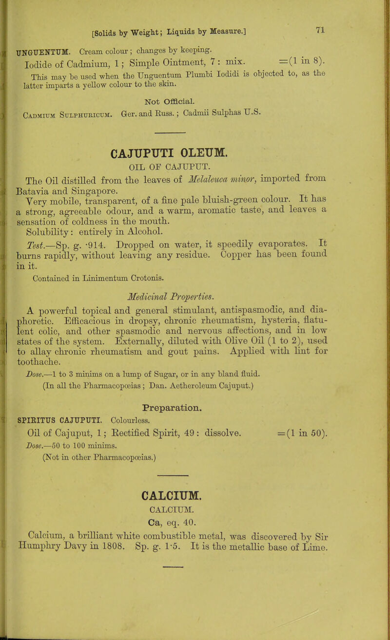 UNGUENTUM. Cream colour ; changes by keeping. Iodide of Cadmium, 1; Simple Ointment, 7 : mix. =(1 in 8). This may be used when the Unguentum Plumbi Iodidi is objected to, as the latter imparts a yellow colour to the skin. Not Official. Cadmium Stjlphukicum. Ger. and Euss.; Cadmii Sulphas U.S. CAJUPUTI OLEUM. OIL OF CAJUPUT. The Oil distilled from the leaves of Melaleuca minor, imported from Batavia and Singapore. Very mobile, transparent, of a fine pale bluish-green colour. It has a strong, agreeable odour, and a warm, aromatic taste, and leaves a sensation of coldness in the mouth. Solubility: entirely in Alcohol. Test.—S]). g. -914. Dropped on water, it speedily evaporates. It burns rapidly, without leaving any residue. Copper has been found in it. Contained in Linimentum Crotonis. Medicinal Properties. A powerful topical and general stimulant, antispasmodic, and dia- phoretic. Efficacious in dropsy, chronic rheumatism, hysteria, flatu- lent colic, and other spasmodic and nervous affections, and in low states of the system. Externally, diluted with Olive Oil (1 to 2), used to allay chronic rheumatism and gout pains. Applied with lint for toothache. Dose.—1 to 3 minims on a lump of Sugar, or in any bland fluid. (In all the Pharmacopoeias ; Dan. Aetheroleum Cajuput.) Preparation. SPIRITUS CAJUPUTI. Colourless. Oil of Cajuput, 1; Eectified Spirit, 49 : dissolve. =(1 in 50). Dose.—50 to 100 minims. (Not in other Pharmacopoeias.) CALCIUM. CALCIUM. Ca, eq. 40. Calcium, a brilliant white combustible metal, was discovered by Sir Humphry Davy in 1808. Sp. g. 1'5. It is the metallic base of Lime.