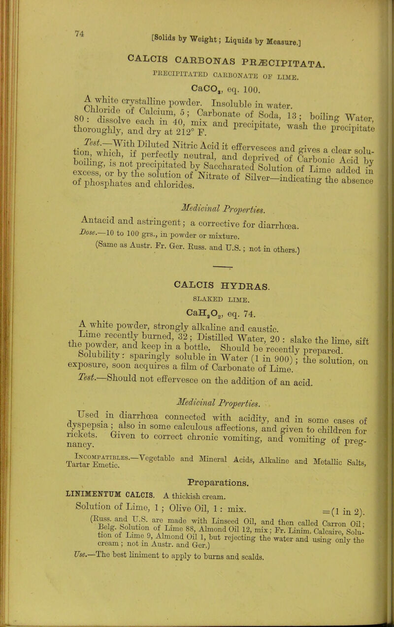 CALCIS CARBONAS PRJECIPITATA. PEECIPITATED OAHBONATE OE LIME. CaCO„ eq. 100. A white crystalline powder. Insoluble in water. Chloride of Calcium, 5; Carbonate of Soda, 13; boiling Water ^et^%mn^itrioAcidit ^ervesces and gives a clear sola Medicinal Properties. Antacid and astringent; a corrective for diarrhoea. Dose.—IQ to 100 grs., in powder or mixture. (Same as Austr. Fr. Ger. Euss. and U.S.; not in others.) CALCIS HYDRAS. SLAKED LIME. CaHa02, eq. 74. A white powder, strongly alkaline and caustic. Lime recently burned, 32; DistiUed Water, 20: slake the lime sift the powder, and keep in a bottle. Should be'recently prepare? ' Solubility: sparingly soluble in Water (1 in 900) • the solution on exposure, soon acquires a film of Carbonate of Lime. S01utl0n> ou Test.—Should not effervesce on the addition of an acid. Medicinal Properties. Used in diarrhoea connected with acidity, and in some cases of dyspepsia; also m some calculous affections, and given to children for rickets, (xiven to correct chronic vomiting, and vomiting of preg- T^^S^^08^ Mneial Acids' AftaBne and MetaUic Salts, Preparations. LINIMENTTJM CALCIS. A thicMsh cream. Solution of Lime, 1 • Olive Oil, 1: mix. =(1 in 2). ^^i1!:8' aT?™de ™th Linseed Oil. and then called Carron Oil' Belg. Solution of Lime 88, Almond Oil 12, mix; Fr. Linim. Calcaire Solu tion of Lime 9 Almond Oil 1, but rejecting the water and using Sly the cream; not m Austr. and Ger.) S 7 Use.—The best liniment to apply to burns and scalds.