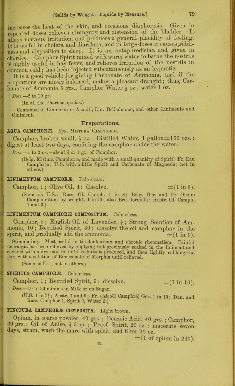 increases tlie heat of the skin, and occasions diaphoresis. Given in repeated doses relieves strangury and distension of the bladder. It allays nervous irritation, and produces a general placidity of feeling. It is useful in cholera and diarrhoea, and in large doses it causes giddi- ness and disposition to sleep. It is an antaphrodisiac, and given in chordee. Camphor Spirit mixed with warm water to bathe the nostrils is highly usefid in hay fever, and relieves irritation of the nostrils in common cold; has been injected subcutaneously as an hypnotic. _ It is a good vehicle for giving Carbonate of Ammonia, and if the proportions are nicely balanced, makes a pleasant draught; thus, Car- bonate of Ammonia 5 grs., Camphor Water £ oz., water 1 oz. Dose—2 to 10 grs. (In all the Pharmacopoeias.) • Contained in Linimentum Aconiti, Lin. Belladonnze, and other Liniments and Ointments. Preparations. AQUA CAMPHORJE. Syn. Mistuea Camphorje. Camphor, broken small, £ oz.; Distilled Water, 1 gallons 160 ozs.: digest at least two days, confining the camphor under the water. Dose.—1 to 2 oz. = about J or 1 gr. of Camphor. (Belg. Mistura Camphors, and made with a small quantity of Spirit; Fr. Eau Camphree; U.S. with a little Spirit and Carbonate of Magnesia; not in others.) LINIMENTUM CAMPH0R2E. Pale straw. Camphor, 1; Olive Oil, 4: dissolve. =(lin5). (Same as U.S.; Euss. 01. Camph. 1 in 8; Belg. Gcr. and Fr. Oleum Camphoratum by weight, 1 in 10 ; also Brit, formula; Austr. 01. Camph. 1 and 3.) LINIMENTUM CAMPHOBJE COMPOSITTJM. Colourless. Camphor, 5 ; English Oil of Lavender, £; Strong Solution of Am- monia, 10 ; Eectified Spirit, 30 : dissolve the oil and camphor in the spirit, and gradually add the ammonia. =z(l in 9). Stimulating. Most useful in tic-douloureux and chronic rheumatism. Painful neuralgia has been relieved by applying lint previously soaked in the liniment and covered with a dry napkin until redness is produced, and then lightly rubbing the part with a solution of Bimeconate of Morphia until relieved. (Same as Fr.; not in others.) SPIRITUS CAMPH0B2E. Colourless. Camphor, 1; Eectified Spirit, 9: dissolve. =(1 in 10). Dose.—10 to 30 minims in Milk or on Sugar. (U.S. 1 in 7£; Austr. 1 and 9; Fr. (Alcocil Camphre) Ger. 1 in 10; Dan. and Buss. Camphor 1, Spirit 9, Water 3.) TINCTURA CAMPHORJE C0MP0SITA. Light brown. Opium, in coarse powder, 40 grs.; Benzoic Acid, 40 grs.; Camphor 30 grs.; Oil of Anise, £ drm.; Proof Spirit, 20 oz.: macerate seven days, strain, wash the marc with spirit, and filter 20 oz. =(1 of opium in 240). ii