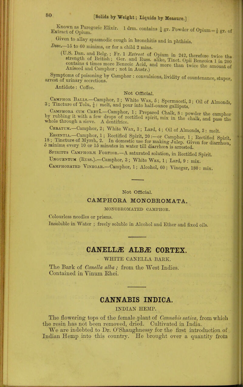ExtelKSjS^ 1 drm- °0ntaiD8 * * P°wder 0f °Pium = i ^. of Given to allay spasmodic cough in bronchitis and in phthisis. Dose.—15 to 60 minims, or for a child 2 mins. (U S. Dan and Belg ; Fr. 1 Extract of Opium in 242, therefore twice the fnZt.fy ntlSh; Tinct. Opii Benzoica 1 S 200 contains 4 tunes more Benzoic Acid, and more than twice the amount of Aniseed and Camphor; not in Austr.) ° Symptoms of poisoning by Camphor : convulsions, lividity of countenance stunor arrest of urinary secretions. J tuuunuaucc, siupor, Antidote : Coffee. Not Official. Camphor Bali s.-Camphor, 2 ; White Wax, 5 ; Spermaceti, 3; Oil of Almonds 3 ; Tincture of Tolu, J: melt, and pour into half-ounce gallipots. ^»wnoa, J^v°BVU^CTS-TCamP^or> J; Prepared Chalk, 8: powder the camphor by rubbing it with a few drops of rectified spirit, mix in the chalk, and pass the whole through a sieve. A dentifrice. 1 Cbratum. Camphor, 2; White Wax, 3 ; Lard, 4; Oil of Almonds, 3 : melt. EssENTiA.-Camphor, 1; Rectified Spirit, 20 :-or Camphor, 1 ; Rectified Spirit, 18 ; Tincture of Myrrh, 2. In domestic use for making Julep. Given for diarrhoTa o minims every 10 or 15 minutes in water till diarrhoea is arrested. Spiritus Camphors Fortior.—A saturated solution, in Rectified Spirit. Unguentum (Russ.).—Camphor, 3 ; White Wax, 1; Lard, 9 : mix. Camphorated Vinegar.—Camphor, 1; Alcohol, 60 ; Vinegar, 180: mix. Not Official. CAMPHORA MONOBROMATA. MOjStOBEOMATED camphoe. Colourless needles or prisms. Insoluble in Water ; freely soluble in Alcohol and Ether and fixed oils. CANELLiE ALBiE CORTEX. ■ WHITE CANELLA BARK. The Bark of Canella alia ; from the West Indies. Contained in Vinuin Khei. CANNABIS INDICA. INDIAN HEMP. The flowering tops of the female plant of Cannabis satita, from -which the resin has not been removed, dried. Cultivated in India. We are indebted to Dr. O'Shaughnessy for the first introduction of Indian Hemp into this country. Ho brought over a quantity from