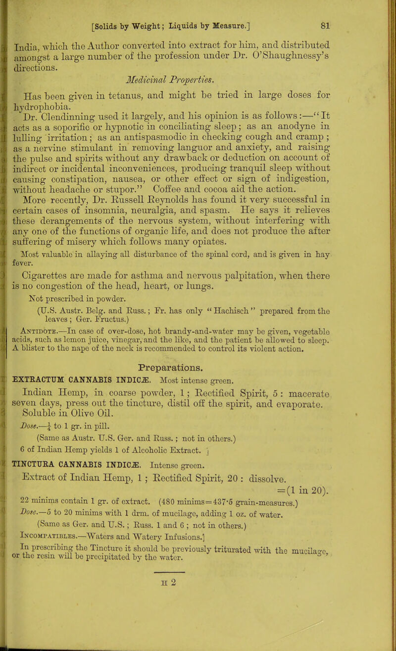 India, which the Author converted into extract for him, and distributed amongst a large number of the profession under Dr. O'Shaughnessy's directions. Medicinal Properties. Has been given in tetanus, and might be tried in large doses for hydrophobia. Dr. Clendinning used it largely, and his opinion is as follows:—It acts as a soporific or hypnotic in conciliating sleep ; as an anodyne in lulling irritation; as an antispasmodic in checking cough and cramp ; as a nervine stimulant in removing languor and anxiety, and raising the pidse and spirits without any drawback or deduction on account of indirect or incidental inconveniences, prodticing tranquil sleep without causing constipation, nausea, or other effect or sign of indigestion, without headache or stupor. Coffee and cocoa aid the action. More recently, Dr. Eussell Eeynolds has found it very successful in certain cases of insomnia, neuralgia, and spasm. He says it relieves these derangements of the nervous system, without interfering with any one of the functions of organic life, and does not produce the after suffering of misery which follows many opiates. Most valuable in allaying all disturbance of the spinal cord, and is given in hay fever. Cigarettes are made for asthma and nervous palpitation, when there is no congestion of the head, heart, or lungs. Not prescribed in powder. (U.S. Austr. Belg. and Euss.; Fr. has only Hachisch prepared from the leaves; Ger. Fructus.) Antidote.—In case of over-dose, hot brandy-and-water may be given, vegetable acids, such as lemon juice, vinegar, and the like, and the patient be allowed to sleep. A blister to the nape of the neck is recommended to control its violent action. Preparations. EXTBACTTJM CANNABIS INDIOE. Most intense green. Indian Hemp, in coarse powder, 1; Eectified Spirit, 5 : macerate seven days, press out the tincture, distil off the spirit, and evaporate. Soluble in Olive Oil. Dose.—\ to 1 gr. in pill. (Same as Austr. U.S. Ger. and Euss.; not in others.) 6 of Indian Hemp yields 1 of Alcoholic Extract, j TINCTUKA CANNABIS INDICJS. Intense green. Extract of Indian Hemp, 1 ; Eectified Spirit, 20 : dissolve. = (1 in 20). 22 minims contain 1 gr. of extract. (480 minims=437*5 grain-measures.) Dose—5 to 20 minims with 1 drm. of mucilage, adding 1 oz. of water. (Same as Ger. and U.S.; Euss. 1 and 6 ; not in others.) Incompatibles.—Waters and Watery Infusions.] In prescribing the Tincture it should be previously triturated with the mucilage or the resin will be precipitated by the water. ° H 2