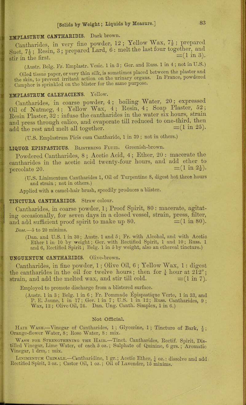 EMPLASTRUM CANTHARIDIS. Dark brown. Cantharides, in very fine powder, 12 ; Yellow Wax, 7j ; prepared Suet 7£; Eesin, 3 ; prepared Lard, 6 : melt the last four together, and stir in the first. =(X 111 3)- (Austr. Belg. Fr. Emplastr. Vesic. 1 in 3 ; Ger. and Russ. 1 in 4 ; not in U.S.) Oiled tissue paper, or very thin silk, is sometimes placed between the plaster and the skin, to prevent irritant action on the urinary organs. In 1 ranee, powdered Camphor is sprinkled on the blister for the same purpose. EMPLASTRUM CALEFACIENS. Yellow. Cantharides, in coarse powder, 4 ; boiling Water, 20; expressed Oil of Nutmeg, 4; Yellow Wax, 4 ; Eesin, 4; Soap Plaster, 52; Eesin Plaster, 32 : infuse the cantharides in the water six hours, strain and press through calico, and evaporate till reduced to one-third, then add the rest and melt all together. =(1 in 25). (U.S. Emplastrum Picis cum Cantharide, 1 in 39 ; not in others.) LIQUOR EPISPASTICUS. Blistering Fluid. Greenish-brown. Powdered Cantharides, 8 ; Acetic Acid, 4 ; Ether, 20 : macerate the cantharides in the acetic acid twenty-four hours, and add ether to percolate 20. =(! in (U.S. Linimentum Cantharides 1, Oil of Turpentine 8, digest hot three horns and strain ; not in others.) Applied with a camel-hair brush, speedily produces a blister. TINCTURA CANTHARIDIS. Straw colour. Cantharides, in coarse powder, 1; Proof Spirit, 80 : macerate, agitat- ing occasionally, for seven days in a closed vessel, strain, press, filter, and add sufficient proof spirit to make up 80. =(1 in 80). Dose.—5 to 20 minims. (Dan. and U.S. 1 in 30; Austr. 1 and 5; Fr. with Alcohol, and with Acetic Ether 1 in 10 by weight; Ger. with Rectified Spirit, 1 and 10; Russ. 1 and 6, Rectified Spirit; Belg. 1 in 5 by weight, also an ethereal tincture.) UNGUENTUM CANTHARIDIS. Olive-brown. Cantharides, in fine powder, 1 ; Olive Oil, 6 ; Yellow Wax, 1 : digest the cantharides in the oil for twelve hours; then for £ hour at 212°; strain, and add the melted wax, and stir till cold. =(1 in 7). Employed to promote discharge from a blistered surface. (Austr. 1 in 3 ; Belg. 1 in 6 ; Fr. Pommade Epispastique Vcrte, 1 in 33, and P. E. Jaime, 1 in 17; Ger. 1 in 7; U.S. 1 in 12; Russ. Cantharides, 9 ; Wax, 12 ; Olive Oil, 24. Dan. Ung. Canth. Simplex, 1 in 6.) Not Official. Haiu Wash.—Vinegar of Cantharides, 1 ; Glycerine, 1 ; Tincture of Bark, J; Orange-flower Water, 8; Roso Water, 8 : mix. Wash for Strengthening the Hair.—Tinct. Cantharides, Rcctif. Spirit, Dis- tilled Vinegar, Lime Water, of each 5 oz.; Sulphate of Quinine, 6 grs.; Aromatic Vinegar, 1 drm.: mix. Linimentum Ciunale.—Cantharidinc, 1 gr.; Acetic Ether, i oz.: dissolve and add Rectified Spirit, 3 oz.; Castor Oil, 1 oz.; Oil of Lavender, 15 minims.