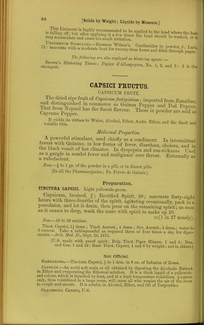 The following arc also employed as blistcrina agents ■— strong BHStering TiSSUC; PapiGr ^^ospo^es, No. 1, 2, and 3: 3 is the CAPSICI FRUCTUS. CAPSICUM FRUIT. n Jh,?d+ried rilf ^ °f CW™uwfastiffwtum; imported from Zanzibar and distinguished m commerce as Guinea Pepper and Pod Pepper voStS Oilf VirtUGS t0 A1C°h01' EthGr' Acetic Ethcr' and the fi-^d and Medicinal Properties. A powerful stimulant, used chiefly as a condiment. In intermittent fevers with Quinine, m low forms of fever, diarrhoea, cholera, and in the black vomit of hot climates. In dyspepsia and sea-sickness. Used as a gargle m scarlet fever and malignant sore throat. Externallv as a rubefacient. J Dose.—\ to 1 gr. of the powder in a pill, or in dinner pills. (In all the Pharmacopoeias; Fr. Poivre de Guinee.) Preparation. TINCTURA CAPSICI. Light yellowish-green. Capsicum, bruised, £; Eectified Spirit, 20; macerate forty-eight hours with three-fourths of the spirit, agitating occasionally, pack in a percolator, and let it drain, then pour on the remaining spirit; as soon - as it ceases to drop, wash the marc with spirit to make up 20. ■n ™ • • =(1 in 27 nearlv). : Dose.—10 to 20 minims.  J Tinct. Capsici, Inarms.; Tinct. Aurant., 4 drms.; Syr. Aurant., 4 dims.; water to b ounces. Pake a tablespoonful as required three or four times a day for dinso- mama.—Brit. Med. JL, Sept. 25, 1875. (U.S. made with proof spirit; Belg. Tinct. Piper. Hispan. 1 and 6; Dan. and Ger. 1 and 10 ; Kuss. Tinct. Capsici, 1 and 6 by weight; not in others.) Not Official. Gargarisma.—Tinctura Capsici, J to 1 drm. in 8 oz. of Infusion of Poses. Capsicix.—An acrid soft resin or oil obtained by digesting the Alcoholic Extract m Ether and evaporating the Ethereal solution. It is a thick liquid of a yellowish- red colour, whichis liquefied by heat, and at a high temperature volatilizes, h a gram only, thus volatilized in a large room, will cause all who respire the air of the room to cough and sneeze. It is soluble in Alcohol, Ether, and Oil of Turpentine. Oleoresina Capsici, U.S.