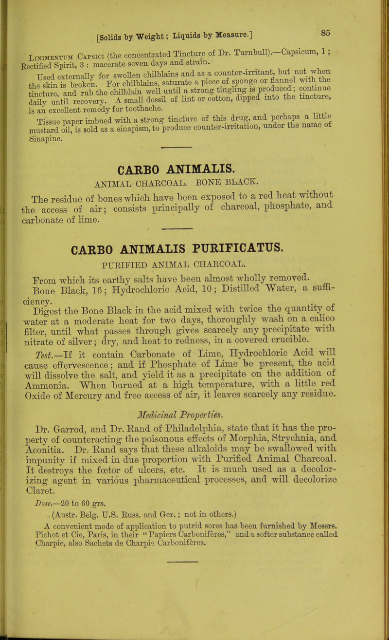 LiNiMENTUM Oapsici (the concentrated Tincture of Dr. Turnbull).-Capsicum, 1; Eectified Spirit, 3 : macerate seven days and strain. Used externally for swollen chilblains and as a counter-irritant, but not when the s^Ts broken. For chilblains, saturate a piece of sponge or flannel with the Sctur? and rub the chilblain well until a strong tingling is produced; continue Sy untilRecovery. A small dossil of lint or cotton, dipped into the tincture, is an. excellent remedy for toothache. Tissue paper imbued with a strong tincture of this drug, and perhaps a little mustard oil, is sold as a sinapism, to produce counter-irritation, under the name of Sinapine. CARBO ANIMALIS. ANIMAL CHARCOAL. BONE BLACK. The residue of bones which have been exposed to a red heat without the access of air; consists principally of charcoal, phosphate, and carbonate of lime. CARBO ANIMALIS PURIFICATUS. PURIFIED ANIMAL CHARCOAL. From which its earthy salts have been almost wholly removed. Bone Black, 16; Hydrochloric Acid, 10; Distilled Water, a suffi- ciency. . . Digest the Bone Black in the acid mixed with twice the quantity ot water at a moderate heat for two days, thoroughly wash on a calico filter, until what passes through gives scarcely any precipitate with nitrate of silver; dry, and heat to redness, in a covered crucible. Test.— If it contaiu Carbonate of Lime, Hydrochloric Acid will cause effervescence; and if Phosphate of Lime be present, the acid will dissolve the salt, and yield it as a precipitate on the addition of Ammonia. When burned at a high temperature, with a little red Oxide of Mercury and free access of air, it leaves scarcely any residue. Medicinal Properties. Dr. Garrod, and Dr. Eaud of Philadelphia, state that it has the pro- perty of counteracting the poisonous effects of Morphia, Strychnia, and Aconitia. Dr. Eand says that these alkaloids may be swallowed with impunity if mixed in due proportion with Purified Animal Charcoal. It destroys the fcetor of ulcers, etc. It is much used as a decolor- izing agent in various pharmaceutical processes, and will decolorize Claret. Dose—20 to 60 grs. . (Austr. Belg. U.S. Russ. and Ger.; not in others.) A convenient mode of application to putrid sores has been furnished by Messrs. richot ct Cie, Paris, in their  Papiers Carbonif ores, and a softer substance called Charpie, also Sachets de Charpie Carboniferes.