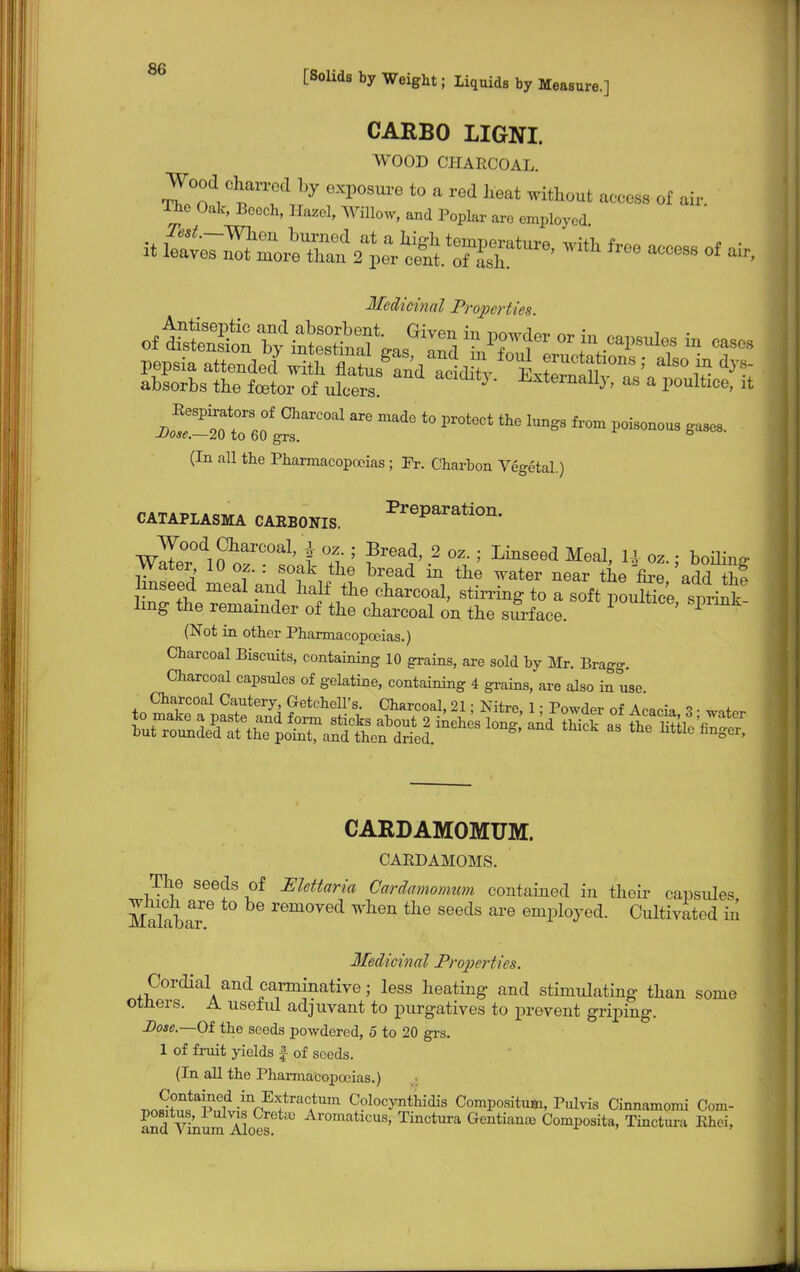 CARBO LIGNI. WOOD CHARCOAL. Wood jarred by exposure to a red heat without access of air. The Oak, Bcoch, Hazel, Willow, and Poplar arc employed it ^ss^r18',vith fM—°f * Medicinal Properties. (In all the Pharmacopoeias ; Fr. Charhon Vegetal.) CATAPLASMA CARBONIS. PreParation- Walr^O oaZ°sont % 5 2 °\ 5 LinSeed Mea1' 0Z- i filing water 10 oz. . soak the bread m the water near the fire add the linseed meal and half the charcoal, stirring to a soft pouEe sprint hug the remainder of the charcoal on the surface. P (Not in other Pharmacopoeias.) Charcoal Biscuits, containing 10 grains, are sold by Mr. Brag-. Charcoal capsules of gelatine, containing 4 grains, are also in use CARDAMOMUM. CARDAMOMS. The seeds of Elettaria Cardamomum contained in their capsules Makbar6 removed wnen the seeds are employed. Cultivated in Medicinal Properties. Cordial and carminative; less heating and stimulating than some otners. A useful adjuvant to purgatives to prevent griping. Dose.—Of the seeds powdered, 5 to 20 grs. 1 of fruit yields £ of seeds. (In all the Pharmacopoeias.) T1nS+?Htape1d-inpKltra(;tum C?lo^thidis Compositum, Pulvis Cinnamomi Com- and Vinum Aloes Aromatlcus' Tinctura Gentiante Composita, Tinctura Rhci,