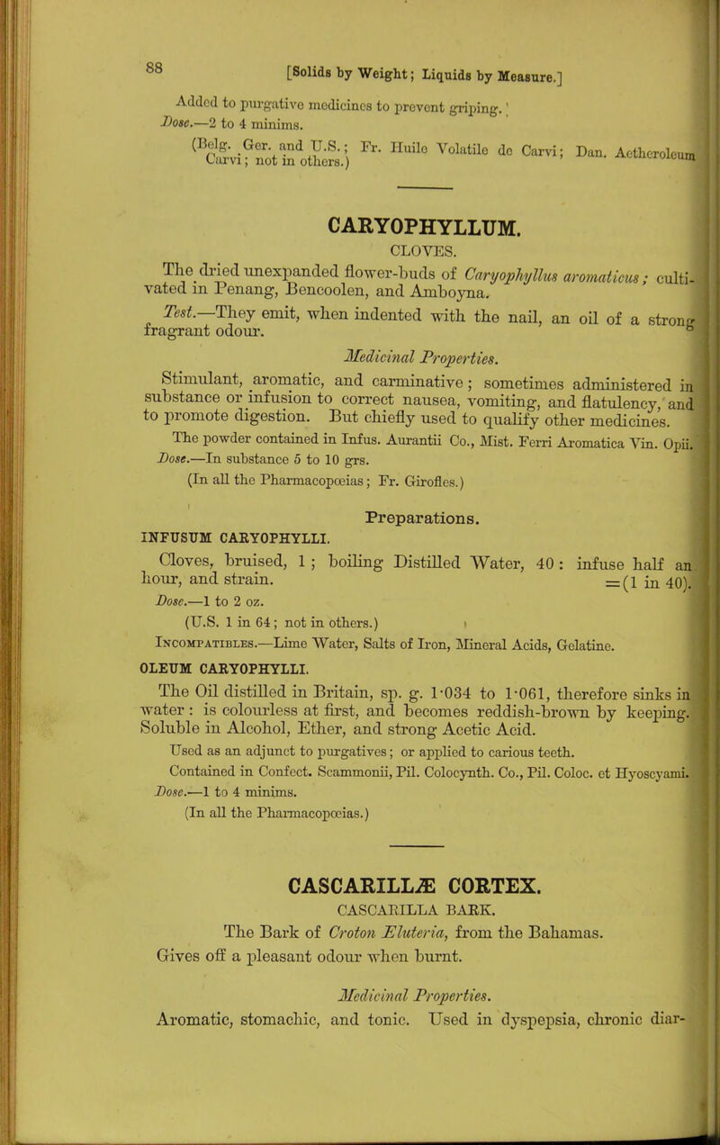 Added to purgative medicines to prevent griping.' Dose.—2 to 4 minims. (B&ifStSdoS.;) HUil° V0ktil° d° °arvi; D- ^roleun, CARYOPHYLLUM. CLOVES. The dried unexpanded flower-buds of Cwryophyllus aromaticus; culti- vated m Penang, Bencoolen, and Aniboyna. Test—They emit, when indented with the nail, an oil of a strong fragrant odour. b Medicinal Properties. Stimulant, aromatic, and carminative ; sometimes administered in substance or infusion to correct nausea, vomiting, and flatulency, and to promote digestion. But chiefly used to qualify other medicines. The powder contained in Infus. Aurantii Co., Mist. Ferri Aromatica Vin. Opii. Dose.—In substance 5 to 10 grs. (In all the Pharmacopoeias; Fr. Girofles.) i Preparations. INFUSTJM CARYOPHYLLI. Cloves, bruised, 1; boiling Distilled Water, 40: infuse half an hour, and strain. =(1 in 40). Dose.—1 to 2 oz. (U.S. 1 in 64; not in others.) Incompatibles.—Lime Water, Salts of Iron, Mineral Acids, Gelatine. OLEUM CARYOPHYLLI. The Oil distilled in Britain, sp. g. 1-034 to 1-061, therefore sinks in| water : is colourless at first, and becomes reddish-brown by keeping. Soluble in Alcohol, Ether, and strong Acetic Acid. Used as an adjunct to purgatives; or applied to carious teeth. Contained in Confect. Scammonii, Pil. Colocynth. Co., Pil. Coloc. et Hyoscyami. Dose.—1 to 4 minims. (In all the Pharmacopoeias.) CASCARILLiE CORTEX. CASCABILLA BARK. The Bark of Croton Eluteria, from the Bahamas. Gives off a pleasant odour when burnt. Meddt'inal Properties. Aromatic, stomachic, and tonic. Used in dyspepsia, chronic diar