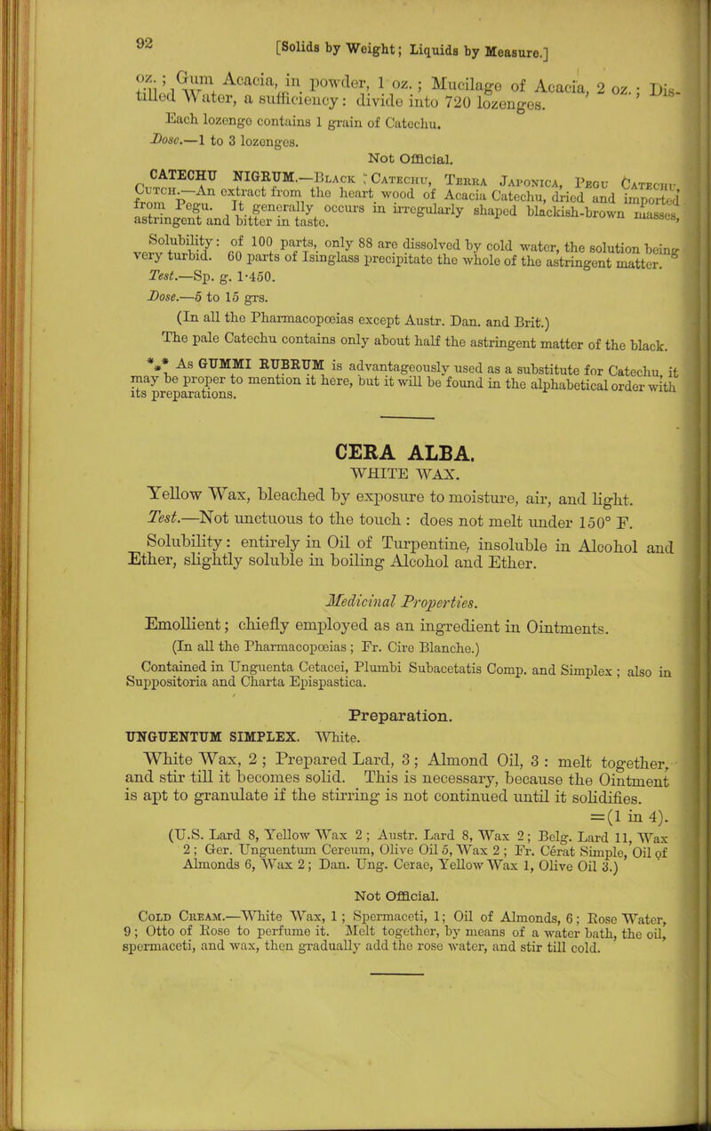 S S wm+ Acacia' in. l)0wder> 1 oz-; Mucilage of Acacia, 2 oz.; Dis- tiUod ^ ater, a sufficiency: divide into 720 lozenges. Each lozongo contains 1 grain of Catochu. Dose.—1 to 3 lozonges. Not Offlcial. CATECHU NIGRUM.-13LACK:CAT,.:rnr, Tbeea Japonica, PB0u Catbchu fZ p7 °XTf'aCt h'0I?i the hCart- W°°d °f Acaciil Catechu> &W and Imported SsX Ifics?!irm u,rcgularly shapcd bkM-br°™ ^ Solubility: of 100 parts only 88 are dissolved by cold water, the solution beine- very turbid. 60 parts of Isinglass precipitate the whole of the astringent mattS * Tesl.—Sp. g. 1-450. Dose.—5 to 15 grs. (In all the Pharmacopoeias except Austr. Dan. and Brit.) The pale Catechu contains only about half the astringent matter of the black. V As GUMMI RTJBKUM is advantageously used as a substitute for Catechu it may be proper to mention it here, but it will be found in the alphabetical order with its preparations. CERA ALBA. WHITE WAX. Yellow Wax, bleached by exposure to moisture, air, and light. Test.—Not unctuous to the touch : does not melt under 150° F. Solubility: entirely in Oil of Turpentine, insoluble in Alcohol and Ether, slightly soluble in boiling Alcohol and Ether. Medicinal Properties. Emollient; chiefly employed as an ingredient in Ointments. (In all the Pharmacopoeias ; Fr. Cire Blanche.) Contained in Unguenta Cetacei, Plumbi Subacetatis Comp. and Simplex ; also in Suppositoria and Charta Epispastica. Preparation. UNGUENTUM SIMPLEX. White. White Wax, 2 ; Prepared Lard, 3; Almond Oil, 3 : melt together, and stir till it becomes solid. This is necessary, because the Ointment is apt to granidate if the stirring is not continued until it solidifies. = (1 in 4). (U.S. Lard 8, Yellow Wax 2 ; Austr. Lard 8, Wax 2; Belg. Lard 11, Wax 2 ; Ger. Unguentum Cereum, Olive Oil 5, Wax 2 ; Fr. Cerat Simple,'oil of Almonds 6, Wax 2; Dan. Ung. Cerae, Yellow Wax 1, Olive Oil 3.) Not Offlcial. Cold Ckeam.—White Wax, 1 ; Spermaceti, 1; Oil of Almonds, 6; Pose Water, 9; Otto of Pose to perfume it. Melt together, by means of a water bath, the oil, spermaceti, and wax, then gradually add the rose water, and stir till cold.
