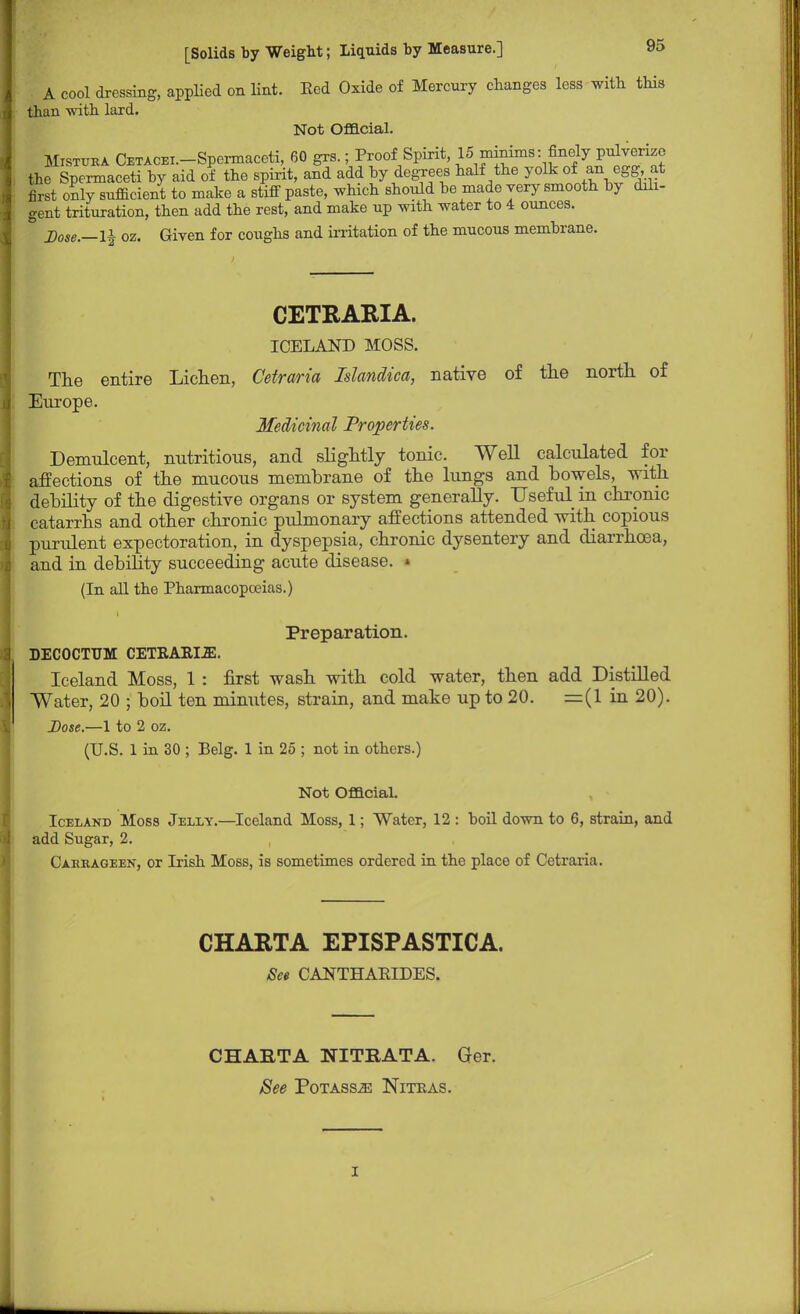 A cool dressing, applied on lint. Eed Oxide of Mercury changes less with this than with lard. Not Official. Mistuea CETACEi.-Spermaceti, 60 grs.; Proof Spirit, 15 minims: finely pulverize the Spermaceti by aid of the spirit, and add by degrees half the yolk of an egg at first only sufficient to make a stiff paste, which should be made very smooth by dili- gent trituration, then add the rest, and make up with water to 4 ounces. Dose.—1J oz. Given for coughs and irritation of the mucous membrane. CETRARIA. ICELAND MOSS. The entire Lichen, Cetraria Islandica, native of the north of Europe. Medicinal Properties. Demulcent, nutritious, and slightly tonic. Well calculated for affections of the mucous membrane of the lungs and bowels, with debility of the digestive organs or system generally. Useful in chronic catarrhs and other chronic pulmonary affections attended with copious purulent expectoration, in dyspepsia, chronic dysentery and diarrhoea, and in debility succeeding acute disease. » (In all the Pharmacopoeias.) Preparation. DECOCTUM CETRARLffi. Iceland Moss, 1 : first wash with cold water, then add Distilled Water, 20 ; boil ten minutes, strain, and make up to 20. =(1 in 20). Dose.—1 to 2 oz. (U.S. 1 in 30 ; Belg. 1 in 25 ; not in others.) Not Official. Iceland Moss Jelly.—Iceland Moss, 1; Water, 12 : boil down to 6, strain, and add Sugar, 2. Caerageen, or Irish Moss, is sometimes ordered in the place of Cetraria. CHARTA EPISPASTICA. Set CANTHAEIDES. CHAETA NITRATA. Ger. See Potasses Nitras. i