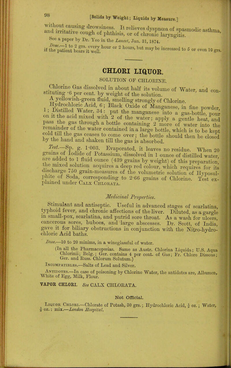 ^^^^^^^^^^ See a paper by Dr. Yeo in the Lancet, Jan. 31, 1874. if ^m^iSit^S^  2 h0Ur8' mayb° incrCa8ed t0 5 0' -en 10 gn, CHLORI LiaUOR. SOLUTION OF CHLORINE. CMorine Gas dissolved in about half its volume of Water, and con- stituting -6 per cent, by weight of the solution. A yellowish-green fluid, smelling strongly of Chlorine Hydrochloric; Acid, 6; Black Oxide of Manganese, in fine powder 1 ; Distilled Water, 34 : put the manganese into a gas-bottle, p o irr on it the acid mixed with 2 of the water; apply a gentle heat and pass the gas hrough a bottle containing 2 mo^e of water into the remainder of the water contained in a large bottle, which is to be kept cold till the gas ceases to come over; the bottle should then be closed by the hand and shaken till the gas is absorbed. Test.—8^. g 1-003. Evaporated, it leaves no residue. When 20 grains of Iodide of Potassium, dissolved in 1 ounce of distilled water, are added to 1 fluid ounce (439 grains by weight) of this preparation the mixed solution acquires a deep red colour, which requires for its discharge 7o0 gram-measures of the volumetric solution of Hyposul- pliite of feoda, corresponding to 2-66 grains of Chlorine. Test ex- plained under Calx Chlorata. Medicinal Properties. Stimulant and antiseptic. Useful in advanced stages of scarlatina, typhoid fever, and chronic affections of the liver. Diluted, as a gargle m small-pox, scarlatina, and putrid sore throat. As a wash for ulcers, cancerous sores, buboes, and large abscesses. Dr. Scott, of India, gave it for biliary obstructions in conjunction with the Nitro-hydro- chloric Acid baths. Dose.—10 to 20 minims, in a wineglassful of water. (In all the Pharmacopoeias. Same as Austr. Chlorina Liquida; U.S. Aqua CUorinii; Belg.; Ger. contains 4 per cent, of Gas; Fr. Chlore Dissous; Ger. and Euss. Chlorum Solutum.) Incompatibles.—Salts of Lead and Silver. Antidotes.—In case of poisoning by Chlorine Water, the antidotes are, Albumen. White of Egg, Milk, Flour. VAPOR CHLOBI. See CALX CHLOEATA. Not Official. Liquor Chloei.—Chlorate of Potash, 30 grs.; Hydrochloric Acid, h oz.; Water,