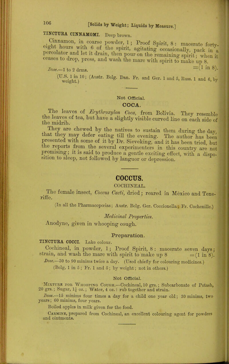 TINCTURA CINNAMOMI. Deep brown. ^£Sfn?m°n' P^6^.1; p™°f Spirit, 8: macerate forty, eight hours with 6 of the spirit, agitating occasionally pack in « percolator and let it drain, then pour on the Remaining spirit when £ ceases to drop, press, and wash the marc with spirit to make up 8. Dose.—I to 2 drms. ^ m 8)- (UwbeiihtV°; (AUStr* Belg* Dan' ^ ^ GCr 1 5' llU8S* 1 aQd 6>hy Not Official. COCA. The leaves of Erythroxylon Coca, from Bolivia. They resemble the leaves of tea, but have a slightly visible curved Hue on each side of the midrib. They are chewed by the natives to sustain them during the day that they may defer eating till the evening. The author has been presented with some of it by Dr. Sieveking, and it has been tried, but the reports from the several experimenters in this country are not promising; it is said to produce a gentle exciting effect, with a dispo- sition to sleep, not followed by languor or depression. COCCUS. COCHINEAL. The female insect, Coccus Cacti, dried; reared in Mexico and Tene- riffe. (In all the Pharmacopoeias; Austr. Belg. Ger. Coccionella; Fr. Cochenille.) Medicinal Properties. Anodyne, given in whooping cough. Preparation. TINCTTJBA COCCI. Lake colour. Cochineal, in powder, 1; Proof Spirit, 8 : macerate seven days; strain, and wash the marc with spirit to make up 8 =(1 in 8). Dose.—30 to 90 minims twice a day. (Used chiefly for colouring medicines.) (Belg. 1 in 5 ; Fr. 1 and 5 ; by weight; not in others.) Not Official. Mixture for Whooping Cough.—Cochineal, 10 grs.; Subcarbonate of Potash, 20 grs.; Sugar, oz.; Water, 4 oz.: rub together and strain. Dose.—15 minims four times a day for a child one year old; 30 minims, two years; 60 minims, four years. Boiled apples in milk given for the food. Carmine, prepared from Cochineal, an excellent colouring agent for powders and ointments.