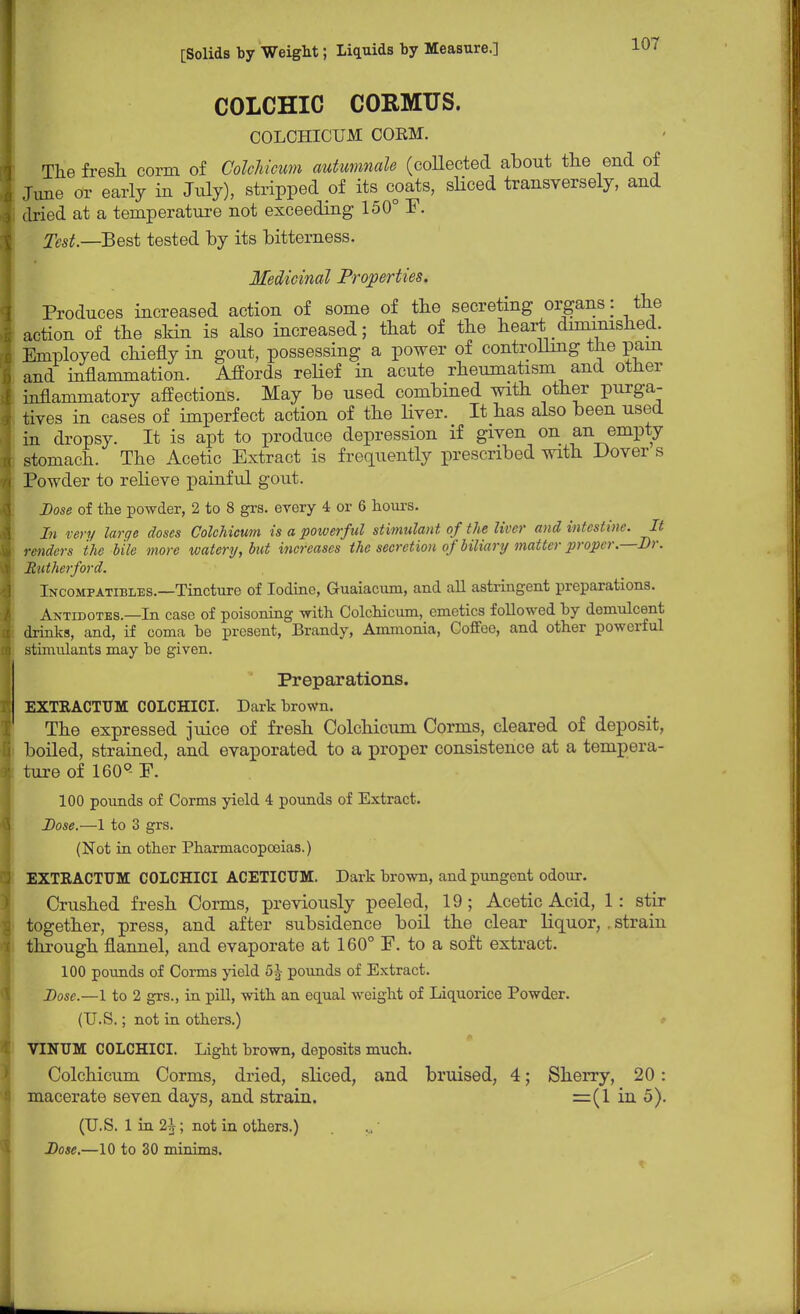 COLCHIC CORMUS. COLCHICUM COEM. The fresh corm of Colchicum autumnale (coUected about the end of June or early in July), stripped of its coats, sliced transversely, and dried at a temperature not exceeding 150° F. Test—Best tested by its bitterness. Medicinal Properties. Produces increased action of some of the secreting organs: the action of the skin is also increased; that of the heart diminished. Employed chiefly in gout, possessing a power of controlling the pain and inflammation. Affords relief in acute rheumatism and other inflammatory affections. May be used combined with other purga- tives in cases of imperfect action of the liver. It has also been used in dropsy. It is apt to produce depression if given on an empty stomach. The Acetic Extract is frequently prescribed with Dover s Powder to relieve painful gout. Dose of the powder, 2 to 8 grs. every 4 or 6 hours. In very large doses Colchicum is a powerful stimulant of the liver and intestine. It renders the bile more watery, but increases the secretion of biliary matter proper—Dr. Rutherford. Incompatibles.—Tincture of Iodine, Guaiacum, and all astringent preparations. Antidotes.—In case of poisoning with Colchicum, emetics followed by demulcent drinks, and, if coma be present, Brandy, Ammonia, Coffee, and other powerful stimulants may be given. Preparations. EXTRACTTJM COLCHICI. Dark brown. The expressed juice of fresh Colchicum Conns, cleared of deposit, boiled, strained, and evaporated to a proper consistence at a tempera- ture of 160°- P. 100 pounds of Corms yield 4 pounds of Extract. Dose.—1 to 3 grs. (Not in other Pharmacopoeias.) EXTRACTUM COLCHICI ACETICUM. Dark brown, and pungent odour. Crushed fresh Corms, previously peeled, 19; Acetic Acid, 1: stir together, press, and after subsidence boil the clear liquor,. strain through flannel, and evaporate at 160° F. to a soft extract. 100 pounds of Corms yield 5 J pounds of Extract. Dose.—1 to 2 grs., in pill, with an equal weight of Liquorice Powder. (U.S.; not in others.) VINUM COLCHICI. Light brown, deposits much. Colchicum Corms, dried, sliced, and bruised, 4; Sheny, 20: macerate seven days, and strain. =(1 in 5). (U.S. 1 in 2h; not in others.) Dose.—10 to 30 minims.