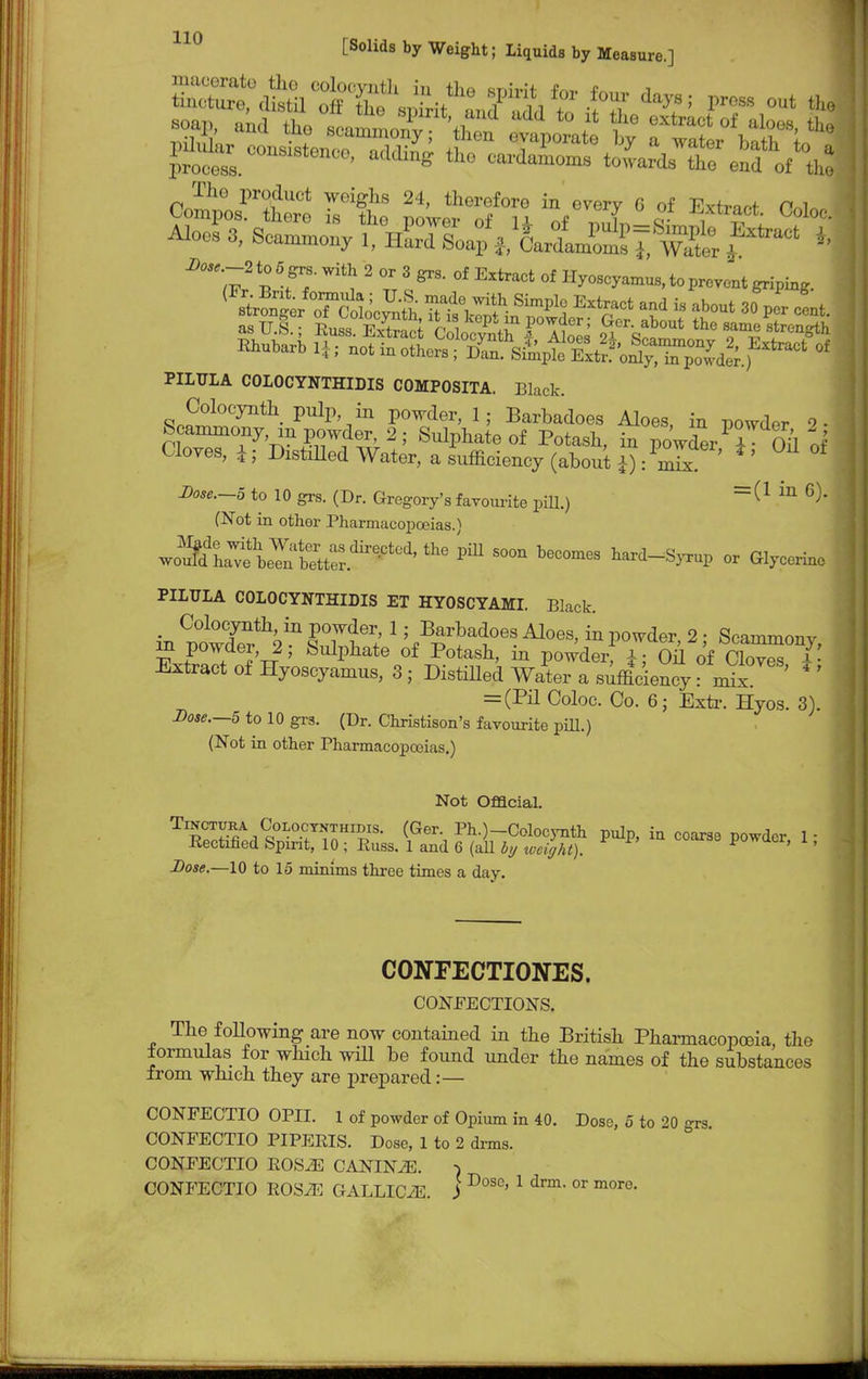 Aloes 3, Seamm01iy d^fLUSgwlt f* 1 asU.g • Kua KtrS p i eP'™ I^; Ger. about the Bame rtrenglh PILULA COLOCYNTHIDIS COMPOSITA. Black. Colocynth pulp in powder, 1; Barbadoes Aloes, in powder 2- Scanomony, in powder, 2; Snlphate of Potash, in powder T Oil of Cloves, i; Distilled Water, a sufficiency (about*): ^ Z><w*.-5 to 10 grs. (Dr. Gregory's favourite pill.) = (1 in 6)> (Not in other Pharmacopoeias.) JS^^t^f^ thG Pm S00n beCOmes ^rd-S}.up or Glycerine PILULA COLOCYNTHIDIS ET HYOSCYAMI. Black. _ Colocynth, in powder, 1; Barbadoes Aloes, in powder 2 • Scammonv V £°W,de?Tr2; 8ulpliate °f P°tash' ™ Voyker) I'M of Clo™ I' Extract of Hyoseyamus, 3 ; Distilled Water a sufficiency: mix * ' = (Pil Ooloc. Co. 6; Extr. Hyos. 3). Dose.—5 to 10 grs. (Dr. Christison's favourite pill.) (Not in other Pharmacopoeias.) Not Official. T pS^^T'TnHI?,IS- (Ger\ Ph-)-Colocynth pulp, in coarse powder, 1 - Eectified Spirit, 10; Puss. 1 and 6 (all by weight). F ' ' Dose.—10 to 15 minims three times a day. CONFECTIONES. CONFECTIONS. The following are now contained in the British Pharmacopoeia, the formulas for which will be found under the names of the substances from which they are prepared:— CONFECTIO OPII. 1 of powder of Opium in 40. Dose, 5 to 20 grs CONFECTIO PIPERIS. Dose, 1 to 2 drms. CONFECTIO EOS2E CASUSM. )