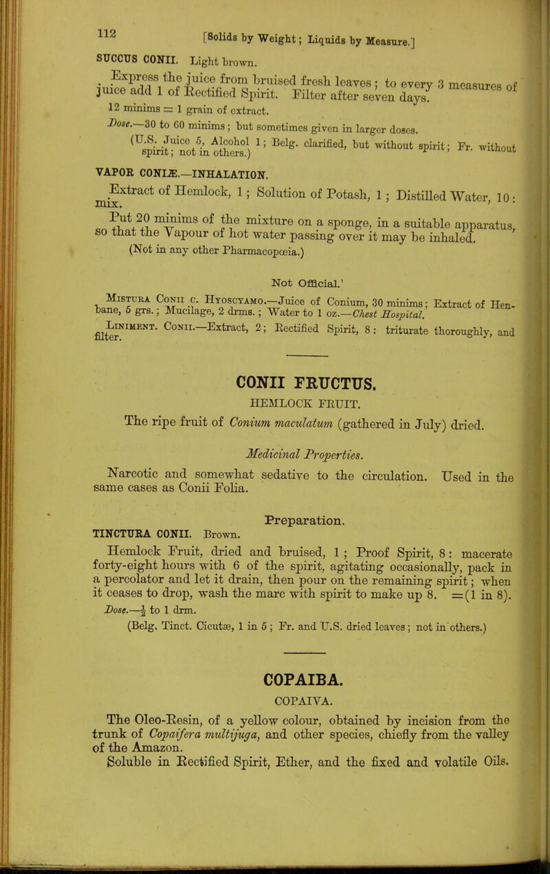 SUCCTJS CONII. Light brown. _ Express the juice from bruised fresh leaves ; to every 3 measures nf juice add 1 of Eectified Spirit. Filter after seven dlyZ * 12 minims = 1 grain of extract. Dose.—30 to 60 minims; but sometimes given in larger doses. VAPOR CONLffi.—INHALATION. Extract of Hemlock, 1; Solution of Potash, 1; Distilled Water, 10: «n fW2^mvimS °f £e ,mixture on a sP°nge, in a suitable apparatus, so that the Vapour of hot water passing over it may be inhaled. (Not in any other Pharmacopoeia.) Not Official.' Mibtura Conii c. Hyoscyaho.—Juice of Conium, 30 minims; Extract of Hen- bane, 5 grs.; Mucilage, 2 drms.; Water to 1 oz.—Cheat Hospital! ^Liniment. CoNii.-Extract, 2; Rectified Spirit, 8: triturate thoroughly, and CONII FRUCTUS. HEMLOCK FRUIT. The ripe fruit of Conium maculatum (gathered in July) dried. Medicinal Properties. Narcotic and somewhat sedative to the circulation. Used in the same cases as Conii Folia. Preparation. TINCTTJRA CONII. Brown. Hemlock Fruit, dried and bruised, 1 ; Proof Spirit, 8: macerate forty-eight hours with 6 of the spirit, agitating occasionally, pack in a percolator and let it drain, then pour on the remaining spirit; when it ceases to drop, wash the marc with spirit to make up 8. =(1 in 8). Dose.—| to 1 drm. (Belg. Tinct. Cicutaa, 1 in 5 ; Fr. and U.S. dried leaves; not in others.) COPAIBA. COPATVA. The Oleo-Pesin, of a yellow colour, obtained by incision from the trunk of Copaifera multijuga, and other species, chiefly from the valley of the Amazon. Soluble in Eectified Spirit, Ether, and the fixed and volatile Oils.