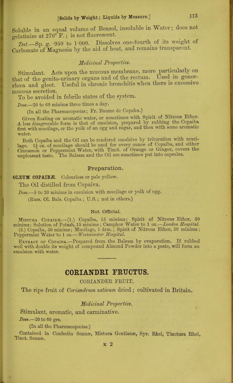 Soluble in an equal volume of Benzol, insoluble in Water; does not gelatinize at 270° F.; is not fluorescent. * Test—Sv g. -950 to 1-000. Dissolves one-fourth, of its weight of Carbonate of Magnesia by the aid of heat, and remains transparent. Medicinal Properties. Stimulant. Acts upon the mucous membrane, more particularly on that of the genito-urinary organs and of the rectum. Used m gonor- rhoea and gleet. Useful in chronic bronchitis when there is excessive mucous secretion. To be avoided in febrile states of the system. Dose.—20 to 60 minims three times a day. (In all the Pharmacopoeias; Fr. Baume de Copahu.) Given floating on aromatic water, or sometimes with Spirit of Nitrous Ether. A less disagreeable form is that of emulsion, prepared by rubbing the Copaiba first with mucilage, or the yolk of an egg and sugar, and then with some aromatic water. Both Copaiba and the Oil can be rendered emulsive by trituration with muci- lage. U oz. of mucilage should be used for every ounce of Copaiba, and either Cinnamon or Peppermint Water, with Tinct. of Orange or Ginger, covers the unpleasant taste. The Balsam and the Oil are sometimes put into capsules. Preparation. OLEUM COPAIBJE. Colourless or pale yellow. The Oil distilled from Copaiva. Dose.—5 to 20 minims in emulsion with mucilage or yolk of egg. (Kuss. 01. Bals. Copaiba ; U.S.; not in others.) Not Official. Mistura Copaibje.—(1.) Copaiba, 15 minims; Spirit of Nitrous Ether, 30 minims; Solution of Potash, 15 minims ; Camphor Water to 1 oz.—London Hospital. (2.) Copaiba, 30 minims; Mucilage, 1 drm.; Spirit of Nitrous Ether, 30 minims ; Peppermint Water to 1 oz.— Westminster Hospital. Extract of Copaiba.—Prepared from the Balsam by evaporation. If rubbed well with double its weight of compound Almond Powder into a paste, will form an emulsion with water. CORIANDRI FRUCTUS. CORIANDER FRUIT. The ripe fruit of Coriandrum sativum dried; cultivated in Britain. Medicinal Properties. Stimulant, aromatic, and carminative. Dose.—20 to 60 grs. (In all tho Pharmacopoeias.) Contained in Confectio Sennae, Mistura Gcntianae, Syr. Rhei, Tmctuia Rhci, Tinct. Sennee. K 2