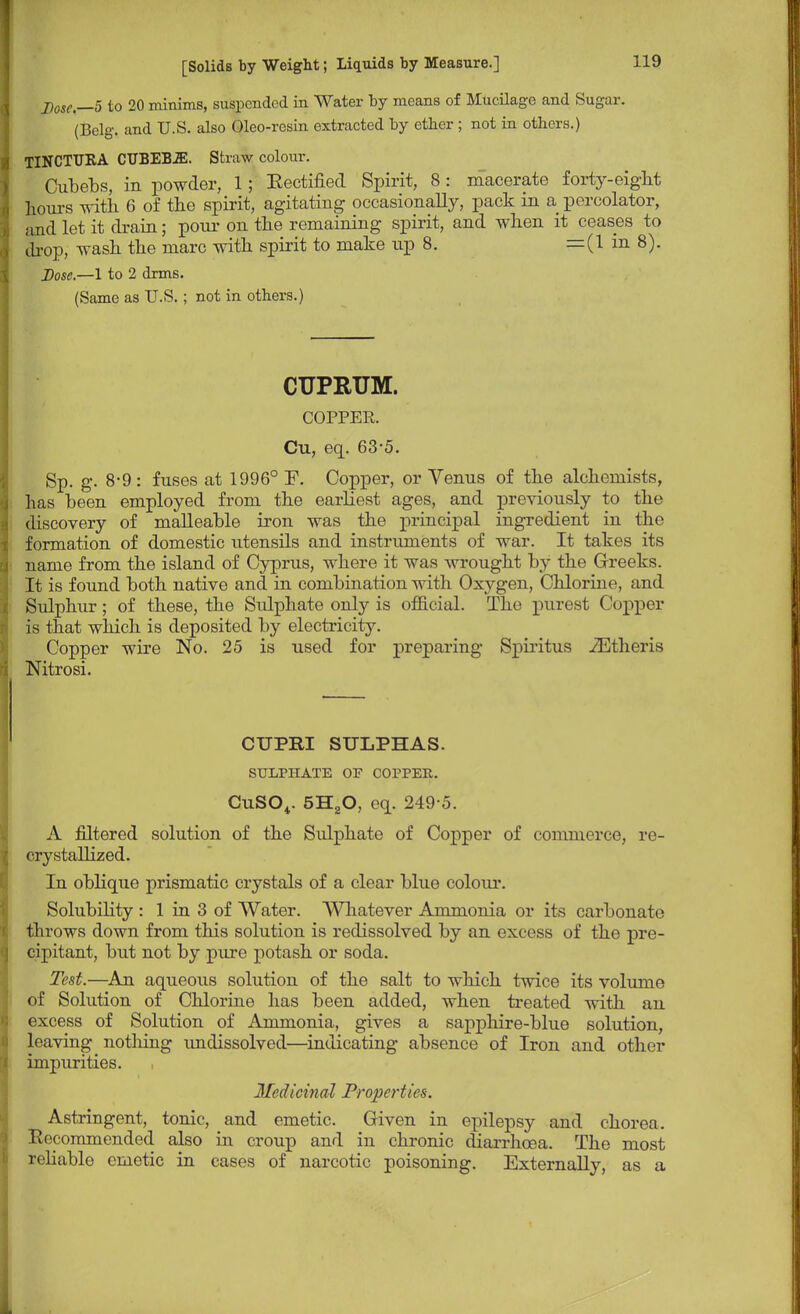 Dose—5 to 20 minims, suspended in Water by means of Mucilage and Sugar. (Belg. and U.S. also Oleo-resin extracted by ether ; not in others.) TINCTUKA CTJBEB2E. Straw colour. Cubebs, in powder, 1; Eectified Spirit, 8 : macerate forty-eight hours with 6 of the spirit, agitating occasionally, pack in a percolator, and let it drain; pour on the remaining spirit, and when it ceases to chop, wash the marc with spirit to make up 8. =(1 in 8). Dose.—1 to 2 drms. (Same as U.S.; not in others.) CUPRUM. COPPER. Cu, eq. 63-5. Sp. g. 8-9 : fuses at 1996° F. Copper, or Venus of the alchemists, has been employed from the earliest ages, and previously to the discovery of malleable iron was the principal ingredient in the formation of domestic utensils and instruments of war. It takes its name from the island of Cyprus, where it was wrought by the Creeks. It is found both native and in combination with Oxygen, Chlorine, and Sulphur; of these, the Sulphate only is official. The purest Copper is that which is deposited by electricity. Copper wire No. 25 is used for preparing Spiritus iEtheris Nitrosi. CUPRI SULPHAS. SULPHATE OF COPPER. CuS04. 5H20, eq. 249 5. A filtered solution of the Sulphate of Copper of commerce, re- crystallized. In oblique prismatic crystals of a clear blue colour. Solubility : 1 in 3 of Water. Whatever Ammonia or its carbonate throws down from this solution is redissolved by an excess of the pre- cipitant, but not by pure potash or soda. Test.—An aqueous solution of the salt to which twice its volume of Solution of Chlorine has been added, when treated with an excess of Solution of Ammonia, gives a sapphire-blue solution, leaving nothing undissolved—indicating absence of Iron and other impurities. Medicinal Properties. Astringent, tonic, and emetic. Given in epilepsy and chorea. R<'( ommended also in croup and in chronic diarrhoea. The most reliable emetic in cases of narcotic poisoning. Externally, as a