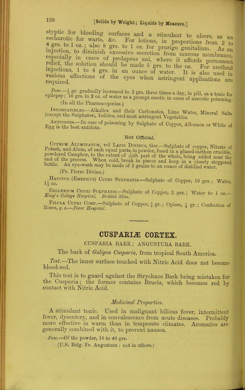 styptic for bleeding surfaces and a stimulant to ulcers as Bn TSTSl J? T% /T l0ti°nS' in P-portions Sm 82 &to 4 gis. to 1 oz.; -also 8 grs. to 1 oz. for prurigo ffanitalinm A« « injection, to diminish excessive MffletiJ^S^S^^ espeeia y in cases of prolapsus ani, where it XL^SnSS rebel the solution should be made 5 grs. to the oz. Fo? uTeThra injections 1 to 4 grs. in an ounce of water. It is also Ted in JDose.—\ gr. gradually increased to 2 grs. three times a day, in pill as a fcmio Aw epilepsy; 10 grs. in 2 oz. of water as a prompt emetic in cases of narcotic poiso^ (In all the Pharmacopoeias.) u ^CTXATIJ>^~7A^]i^ and thcir Carbonates, Lime Water, Mineral Salts (except the Sulphates), Iodides, and most astringent Vegetables E^STeslantldote^ P°iSOnillg * °f Alt™ 0r of Not Official pill Alumixatum vel Lapis Divinus, Ger.-Sulphatc of copper, Nitrate of Potash, and Alum, of each equal parts, in powder, fused i£ a glazed earthen crucible powdered Camphor, to the extent of -^-th part of the wholef being added nearThe bottlf thAePr°CeSS- When cold break in pieces and keep'in a Closely stopped bottle. An eye-wash may be made of 2 grains to an ounce of distilled water. (Fr. Pierre Divine.) ^Haustus (Emeticus) Cufri Sulphatis.—Sulphate of Copper, 10 grs.; Water Collyrium Cupbi SuLPHATis.-Sulphate of Copper, 2 grs.; Water to 1 oz.- King s College Hosjntal. British Skin. Pilula Cupri CoMP.-Sulphate of Copper, | gr.; Opium, a gr.; Confection of Roses, q. s.—Fever Hospital. * CUSPARLffi CORTEX. CUSPAEIA BARK; ANGUSTURA BARK. The bark of Galipea Cusparia, from tropical South America. Test.—The inner surface touched with Nitric Acid does not become blood-red. This test is to guard against the Strychnos Bark being mistaken for the Cusparia; the former contains Brucia, which becomes red by contact with Nitric Acid. Medicinal Properties. A stimulant tonic. Used in mabgnant bilious fever, intermittent fever, dysentery, and in convalescence from acute diseases. Probably more effective in warm than in temperate cbmates. Aromatics are generally combined with it, to prevent nausea. Dose.—Of the powder, 10 to 40 grs. (U.S. Belg. Fr. Angustura ; not in others.)