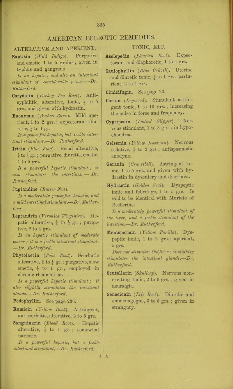 AMEEIOAN ECLECTIC EEMEDIES. ALTEKATIVE AND APERIENT. Baptisin (Wild Indigo). Purgative and emetic, 1 to 5 grains ; given in typhus and gangrene. Is an hepatic, and also an intestinal stimulant of considerable power.—Dr. Rutherford. Corydalin (Turkey Pea Root). Anti- sypMLitic, alterative, tonic, | to 5 grs., and given with hydrastin. Euonymin (Wahoo Hark). Mild ape- rient, 1 to 2 grs.; expectorant, diu- retic, j to 1 gr. Is a powerful hepatic, but feeble intes- tinal stimulant.—Dr. Rutherford. Iridin (Blue Flag). Eenal alterative, | to \ gr.; purgative, diuretic, emetic, 1 to 5 grs. Is a powerful hepatic stimulant; it also stimulates the intestines. — Dr. Rutherford. Juglandine (Butter Nut). Is a moderately powerful hepatic, and a mild intestinal stimulant.—Dr. Ruther- ford. Leptandrin (Veronica Virginica). He- patic alterative, J to J gr.; purga- tive, 2 to 4 grs. Is an hepatic stimulant of moderate poiver ; it is a feeble intestinal stimulant. —Dr. Rutherford. Phytolaccin (Poke Root). Scorbutic alterative, & to £ gr.; purgative, slow emetic, J to 1 gr., employed in chronic rheumatism. Is a powerful hepatic stimulant; it also slightly stimulates the intestinal glands.—Dr. Rutherford. Podophyllin. See page 236. Rumicin (Yellow Dock). Astringent, antiscorbutic, alterative, 2 to 5 grs. Sanguinarin (Blood Root). Hepatic alterative, } to 1 gr.; somewhat narcotic. Is a powerful hepatic, but a feeble intestinal stimulant.—Dr. Rutherford. TONIC, ETC. Asclepedin (Pleurisy Root). Expec- torant and diaphoretic, 1 to 4 grs. Caulophyllin (Blue Cohosh). Uterine and diuretic tonic, i to 1 gr.; partu- rient, 2 to 4 grs. Cimicifugin. See page 23. Cornin (Dogwood). Stimulant astrin- gent tonic, 1 to 10 grs.; increasing the pulse in force and frequency. Cypripedin (Ladies' Slipper). Ner- vous stimulant, 1 to 3 grs.; in hypo- chondria. Gelsemin (Yellow Jessamin). Nervous sedative, J to 2 grs.; antispasmodic anodyne. Geranin (Crauesbill). Astringent to- nic, 1 to 5 grs., and given with hy- drastin in dysentery and diarrhoea. Hydrastin (Golden Seal). Dyspeptic tonic and febrifuge, 1 to o grs. Is said to be identical with Muriate of Beeberine. Is a moderately powerful stimulant of the liver, and a feeble stimulant of the intestine.—Dr. Rutherford. Menispermin (Yelloiv Par ilia). Dys- peptic tonic, 1 to 2 grs.; aperient, 5 grs. Does not stimulate the'Jiver; it slightly stimulates the intestinal glands.—Dr. Rutherford. Scutellarin (Skullcap). Nervous non- exciting tonic, 2 to 6 grs.; given in neuralgia. Senecionin (Life Root). Diuretic and emmenagogue, 3 to 5 grs.; given in strangury. A A