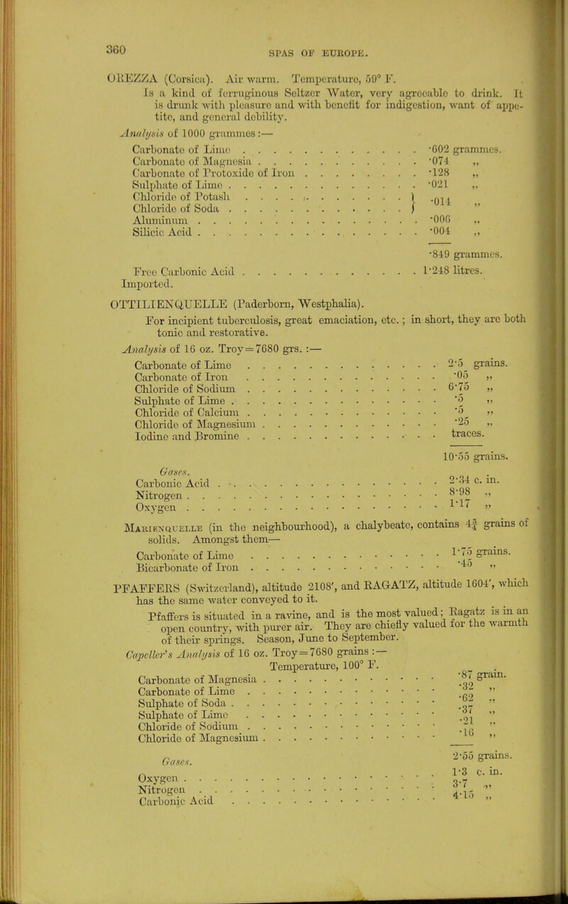 SPAS OF EUROPE. OREZZA (Qorsioa). Aix warm. Temperature, 59° 1*'. Is a kind of ferruginous Seltzer Water, very agreeable to drink. It is drunk with pleasure and with benefit for indigestion, want of appe- tite, and genera] debility. Analysis of 1000 grammes:— Carbonate of Lime 002 grammes. Carbonate of Magnesia '074 „ Carbonate of Trotoxide of iron '128 „ Sulphate of Lime '021 ,, Chloride of Potash . . . . , ) , Chloride of Soda J Aluminum 000 „ Silicic Acid '004 •849 grammes. Free Carbonic Acid 1'248 litres. imported. OTTILIENQUELLE (Paderborn, Westphalia). For incipient tuberculosis, great emaciation, etc.; in short, they are both tonic and restorative. Analysis of 16 oz. Troy =7680 grs. :— Carbonate of Lime 2*5 grains. Carbonate of Iron 06 „ Chloride of Sodium 0-75 „ Sulphate of Lime *« »> Chloride of Calcium » Chloride of Magnesium 25 „ Iodine and Bromine traces. 10-5.5 grains. Gases. Carbonic Acid . • 2/34 c. in. Nitrogen » 1-17 Mabiexquelle (in the neighbourhood), a chalybeate, contains 4| grains of solids. Amongst them— Carbonate of Lime . .' Wo grains. Bicarbonate of Iron '4o „ PFAFFEKS (Switzerland), altitude 2108', and RAGATZ, altitude 1604', which has the same water conveyed to it. Pfaffers is situated in a ravine, and is the most valued; Ragatz is in an open country, with purer air. They are chiefly valued for the warmth of their springs. Season, June to September. CapcMer's Analysis of 16 oz. Troy=7680 grains :— Temperature, 100° F. . Carbonate of Magnesia |* &ram- Carbonate of Lime *  Sulphate of Soda   Sulphate of Lime '  Chloride of Sodium - .  Chloride of Magnesium n 2-5o grains. (rases. ° Oxygen --