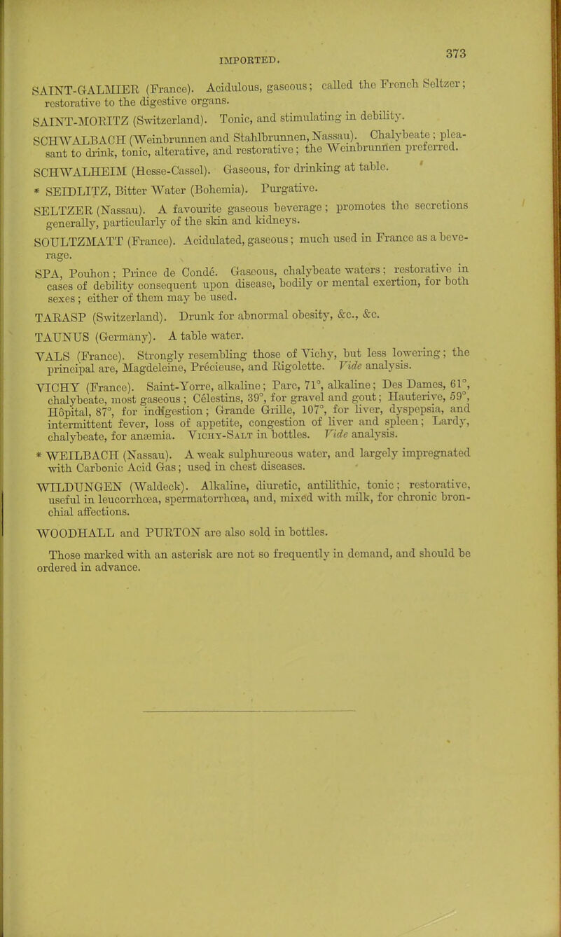 17^ IMPORTED. SAINT-GALMIER (France). Acidulous, gaseous; called the French Seltzer; restorative to the digestive organs. SALNT-MOEITZ (Switzerland). Tonic, and stimulating in debility. SCHWALBACH (Weinbrunnen and Stahlbrunnen, Nassau). Chalybeate ; plea- sant to drink, tonic, alterative, and restorative; the Weinbrunnen preferred. SCHWALHEIM (Hesse-Cassel). Gaseous, for drinking at table. * SEIDLITZ, Bitter Water (Bohemia). Purgative. SELTZER (Nassau). A favourite gaseous beverage; promotes the secretions generally, particularly of the skin and kidneys. SOULTZMATT (France). Acidulated, gaseous; much used in France as a beve- rage. SPA, Pouhon; Prince de Conde. Gaseous, chalybeate waters; restorative in cases of debility consequent upon disease, bodily or mental exertion, for both sexes ; either of them may be used. TABASP (Switzerland). Drunk for abnormal obesity, &c, &c. TAUNUS (Germany). A table water. YALS (France). Strongly resembling those of Vichy, but less lowering; the principal are, Magdeleine, Precieuse, and Eigolette. Vide analysis. VICHY (France). Saint-Yorre, alkaline; Pare, 71°, alkaline; Des Dames, 61°, chalybeate, most gaseous ; Celestins, 39°, for gravel and gout; Hauterivo, 59°, Hopital, 87°, for indigestion; Grande Grille, 107°, for liver, dyspepsia, and intermittent fever, loss of appetite, congestion of liver and spleen; Lardy, chalybeate, for amemia. Vichy-Salt in bottles. Vide analysis. * WEILBACH (Nassau). A weak sulphureous water, and largely impregnated with Carbonic Acid Gas; used in chest diseases. WILDUNGEN (Waldeck). Alkaline, diuretic, antilithic, tonic; restorative, useful in leucorrhoea, spermatorrhoea, and, mixed with milk, for chronic bron- chial affections. WOODHALL and PURTON are also sold in bottles. Those marked with an asterisk are not so frequently in demand, and should be ordered in advance.