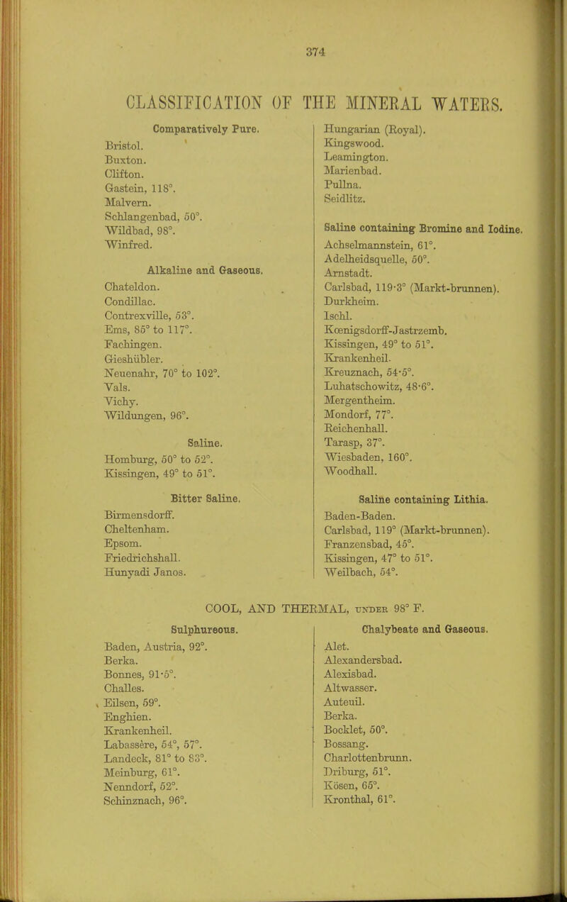 CLASSIFICATION OF Comparatively Pure. Bristol. Buxton. Clifton. Gastein, 118°. Malvern. Schlangenbad, 50°. Wildbad, 98°. Winfred. Alkaline and Gaseous. Chateldon. Condillac. Contrexville, 53°. Ems, 85° to 117°. Fachingen. Gieshiibler. Neuenahr, 70° to 102°. Vals. Vichy. Wildungen, 96°. Saline. Homburg, 50° to 52°. Kissingen, 49° to 51°. Bitter Saline. Birmensdorff. Cheltenham. Epsom. Friedrichshall. Hunyadi Janos. THE MINERAL WATERS. Hungarian (Royal). Kingswood. Leamington. Marienbad. Pullna. Seidlitz. Saline containing Bromine and Iodine. Achselmannstein, 61°. Adelheidsquelle, 50°. Arnstadt. Carlsbad, 119-3° (Markt-brunnen). Durkheim. Ischl. Koenigsdorff-Jastrzemb. Kissingen, 49° to 51°. Krankenheil. Kreuznach, 54-5°. Luhatschowitz, 48-6°. Mergentheim. Mondorf, 77°. Eeichenhall. Tarasp, 37°. Wiesbaden, 160°. Woodhall. Saline containing Lithia. Baden-Baden. Carlsbad, 119° (Markt-brunnen). Franzensbad, 45°. Kissingen, 47° to 51°. Weilbach, 54°. COOL, AND Sulphureous. Baden, Austria, 92°. Berka. Bonnes, 91'5°. Challes. . Eilsen, 59°. Enghien. Krankenheil. Labassere, 54°, 57°. Landeck, 81° to 83°. Meinburg, 61°. Nenndorf, 52°. Schinznach, 96°. MAL, under 98° F. Chalybeate and Gaseous. Alet. Alexandersbad. Alexisbad. Altwasser. Auteuil. Berka. Booklet, 50°. Bossang. Charlottenbrunn. Bribing, 51°. Kosen, 65°. Kronthal, 61°.