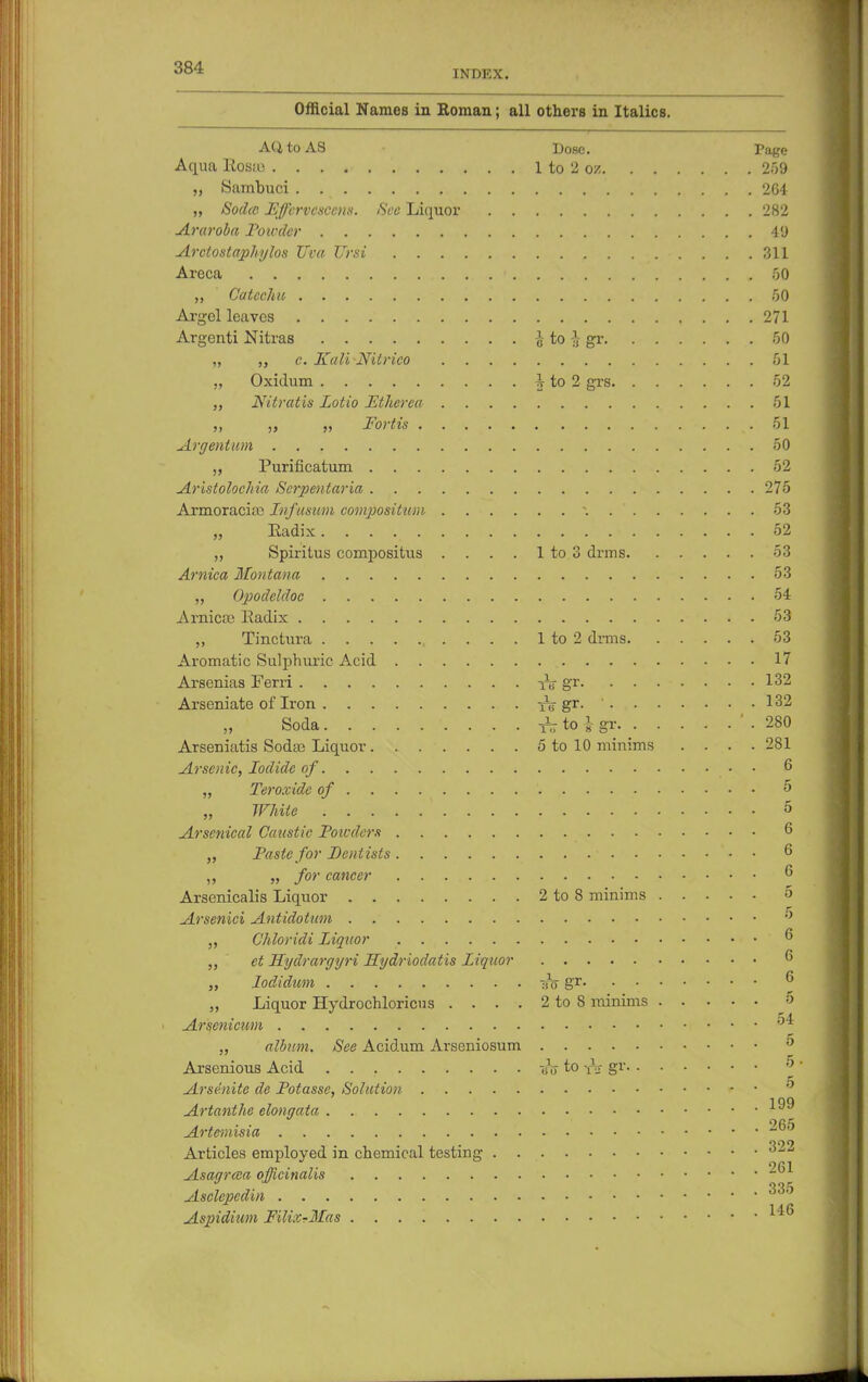 INDEX. Official Names in Roman; all others in Italics. AQtoAS Dose. Page Aqua Rosea 1 to 2 oz 259 „ Sambuci 264 „ Sodce PJ/lrvcsccns. See Liquor 282 Araroba Poivder 49 Arctostaphylos Uva Ursi 311 Areca • 50 „ Catechu 50 Argel leaves 271 Argenti Nitras \ to \ gr 50 „ „ c. KaliNilrico 51 „ Oxidum i to 2 grs 52 „ Nitratis Lotio Ltherca 51 Fortis &L Argentum 50 Purificatum 52 Aristolochia Scrpentaria 275 Armoracia; Infusum composition \ 53 „ Eadix 52 „ Spiritus compositus . . . . 1 to 3 drms 53 Arnica Montana 53 „ Opodeldoc 54 Arnica; Eadix 53 ,, Tinctura 1 to 2 dnns 53 Aromatic Sulphuric Acid 17 Arsenias Ferri iV 8*r- ....... 132 Arseniate of Iron ^gr. ' 132 Soda . ^to J gr. _ ' . 280 Arseniatis Soda) Liquor 5 to 10 minims .... 281 Arsenic, Iodide of • • 6 „ Teroxide of 5 „ White 5 Arsenical Caiistic Poicders 6 „ Paste for Dentists ' - . 6 „ for cancer 6 Arsenicalis Liquor 2 to 8 minims 5 Arsenici Antidotum  „ Chloridi Liquor ? „ et Hydrargyri Hydriodatis Liquor  „ Iodidum is gr 6 „ Liquor Hydrochloricus . . . . 2 to S minims 6 Arsenicum 54 „ album. See Acidum Arseniosum 0 Arsenious Acid uV to Sv Arsdnite de Potasse, Solution * • 0 Artanthe elongata Artemisia ^° Articles employed in chemical testing 322 Asagrcea officinalis ~ Asclepedin Aspidium Filix?Mas ^