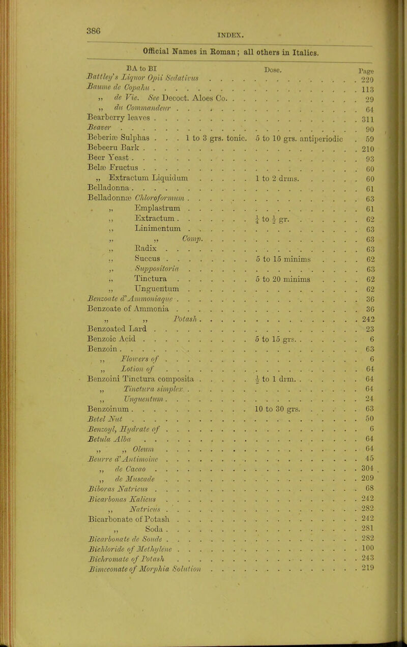 INDEX. Official Names in Roman; all others in Italics. BAtoBI Dose. ]>age Battleys Liquor Opii Sedat ivies 220 Baume dc Copuhn na ,, dc Vie. Sec Decoct. Aloes Co 29 „ du Commandeur . . . , <54 Bearborry leaves .311 Beaver ' 90 Bcberifc Sulphas . . . 1 to 3 grs. tonic. 5 to 10 grs. antiperiodic . 59 Bebeeru Bark 210 Beer Yeast 93 Bela3 Fructus ; GO „ Extractum Liquidum 1 to 2 drms 60 Belladonna Gl Belladonnas Chloroformum 63 „ Emplastrum Gl ,, Extractum \ to h gr. 62 ,, Linimentum 63 » „ Comp G3 „ Radix 63 ,, Succus 5 to 15 minims .... 62 ,, Suppositoria • 63 „ Tinctura 5 to 20 minims .... 62 ,, Unguentum 62 Benzoatc d'Ammoniaque 36 Benzoate of Ammonia 36 „ „ Potash 242 Benzoated Lard 23 Benzoic Acid 5 to 15 grs 6 Benzoin 63 ,, Flowers of 6 ,, Lotion of . . ■ ii. . . . • 64 Benzoini Tinctura composita ^ to 1 dim 64 „ Tinctura simpler 64 ,, Unguentum 24 Benzoinum 10 to 30 grs 63 Betel Nut 50 Benzoyl, Hydrate of 6 Betula Alba , 64 „ Oleum 64 Beurre d'Anlimoinc . 45 „ dc Cacao 304 , dc Muscade . . - 209 Biboras Natricus 68 Bicarbonas Jtalicus 242 Nutrients 282 Bicarbonate of Potash 242 Soda 281 Bicarbonate dc Sonde 282 Bichloride of Methylene 100 Bichromate of Potash 243 Bimcconate of Morphia Solution 219