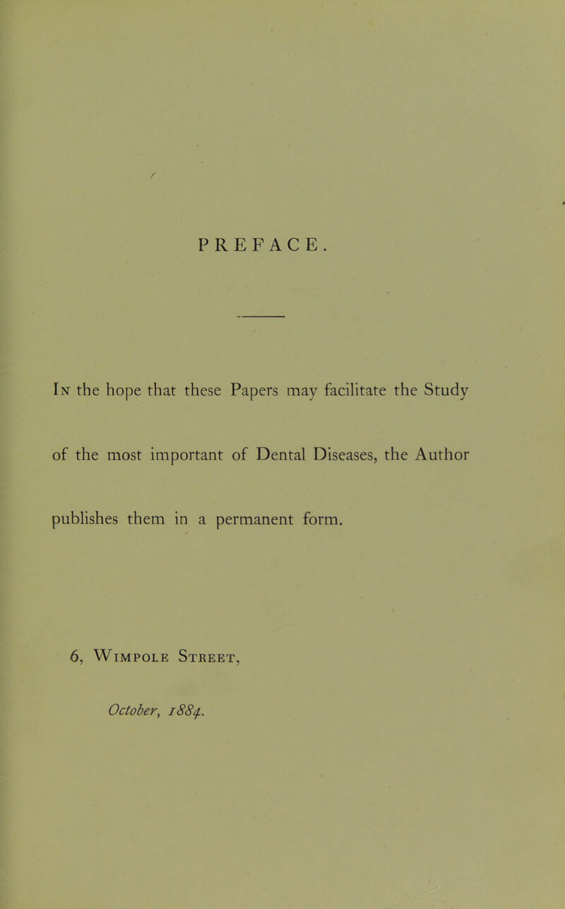 PREFACE. In the hope that these Papers may facilitate the Study of the most important of Dental Diseases, the Author publishes them in a permanent form. 6, Wimpole Street, October, 1884..