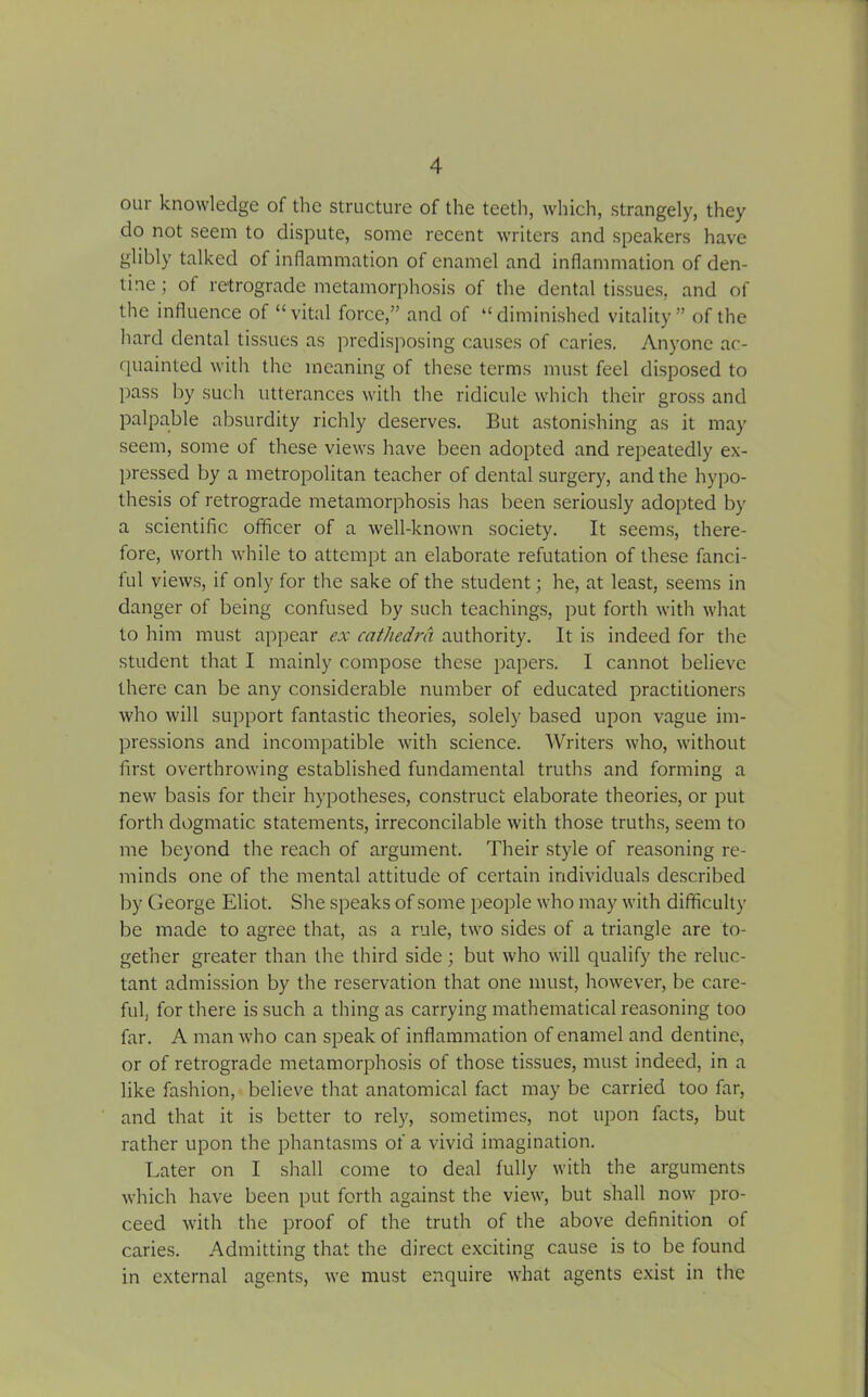 our knowledge of the structure of the teeth, which, strangely, they do not seem to dispute, some recent writers and speakers have glibly talked of inflammation of enamel and inflammation of den- tine; of retrograde metamorphosis of the dental tissues, and of the influence of “vital force,” and of “diminished vitality” of the hard dental tissues as predisposing causes of caries. Anyone ac- quainted with the meaning of these terms must feel disposed to pass by such utterances with the ridicule which their gross and palpable absurdity richly deserves. But astonishing as it may seem, some of these views have been adopted and repeatedly ex- pressed by a metropolitan teacher of dental surgery, and the hypo- thesis of retrograde metamorphosis has been seriously adopted by a scientific officer of a well-known society. It seems, there- fore, worth while to attempt an elaborate refutation of these fanci- ful views, if only for the sake of the student; he, at least, seems in danger of being confused by such teachings, put forth with what to him must appear ex cathedra authority. It is indeed for the student that I mainly compose these papers. I cannot believe there can be any considerable number of educated practitioners who will support fantastic theories, solely based upon vague im- pressions and incompatible with science. Writers who, without first overthrowing established fundamental truths and forming a new basis for their hypotheses, construct elaborate theories, or put forth dogmatic statements, irreconcilable with those truths, seem to me beyond the reach of argument. Their style of reasoning re- minds one of the mental attitude of certain individuals described by George Eliot. She speaks of some people who may with difficulty be made to agree that, as a rule, two sides of a triangle are to- gether greater than the third side; but who will qualify the reluc- tant admission by the reservation that one must, however, be care- ful, for there is such a thing as carrying mathematical reasoning too far. A man who can speak of inflammation of enamel and dentine, or of retrograde metamorphosis of those tissues, must indeed, in a like fashion, believe that anatomical fact may be carried too far, and that it is better to rely, sometimes, not upon facts, but rather upon the phantasms of a vivid imagination. Later on I shall come to deal fully with the arguments which have been put forth against the view, but shall now pro- ceed with the proof of the truth of the above definition of caries. Admitting that the direct exciting cause is to be found in external agents, we must enquire what agents exist in the