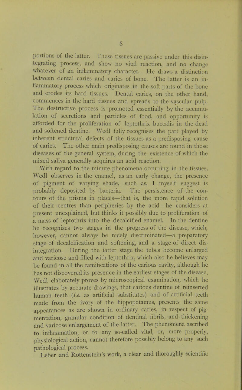 portions of the latter. These tissues are passive under this disin- tegrating process, and show no vital reaction, and no change whatever of an inflammatory character. He draws a distinction between dental caries and caries of bone. The latter is an in- flammatory process which originates in the soft parts of the bone and erodes its hard tissues. Dental caries, on the other hand, commences in the hard tissues and spreads to the vascular pul]). The destructive process is promoted essentially by the accumu- lation of secretions and particles of food, and opportunity is afforded for the proliferation of leptothrix buccalis in the dead and softened dentine. Wedl fully recognises the part played by inherent structural defects of the tissues as a predisposing cause of caries. The other main predisposing causes are found in those diseases of the general system, during the existence of which the mixed saliva generally acquires an acid reaction. With regard to the minute phenomena occurring in the tissues, Wedl observes in the enamel, as an early change, the presence of pigment of varying shade, such as, I myself suggest is probably deposited by bacteria. The persistence of the con- tours of the prisms in places—that is, the more rapid solution of their centres than peripheries by the acid—he considers at present unexplained, but thinks it possibly due to proliferation of a mass of leptothrix into the decalcified enamel. In the dentine he recognizes two stages in the progress of the disease, which, however, cannot always be nicely discriminated—a preparatory stage of decalcification and softening, and a stage of direct dis- integration. During the latter stage the tubes become enlarged and varicose and filled with leptothrix, which also he believes may be found in all the ramifications of the carious cavity, although he has not discovered its presence in the earliest stages of the disease. Wedl elaborately proves by microscopical examination, which he illustrates by accurate drawings, that carious dentine of reinserted human teeth (i.e. as artificial substitutes) and of artificial teeth made from the ivory of the hippopotamus, presents the same appearances as are shown in ordinary caries, in respect of pig- mentation, granular condition of dentinal fibrils, and thickening and varicose enlargement of the latter. The phenomena ascribed to inflammation, or to any so-called vital, or, more properly, physiological action, cannot therefore possibly belong to any such pathological process. Leber and Rottenstein’s work, a clear and thoroughly scientific