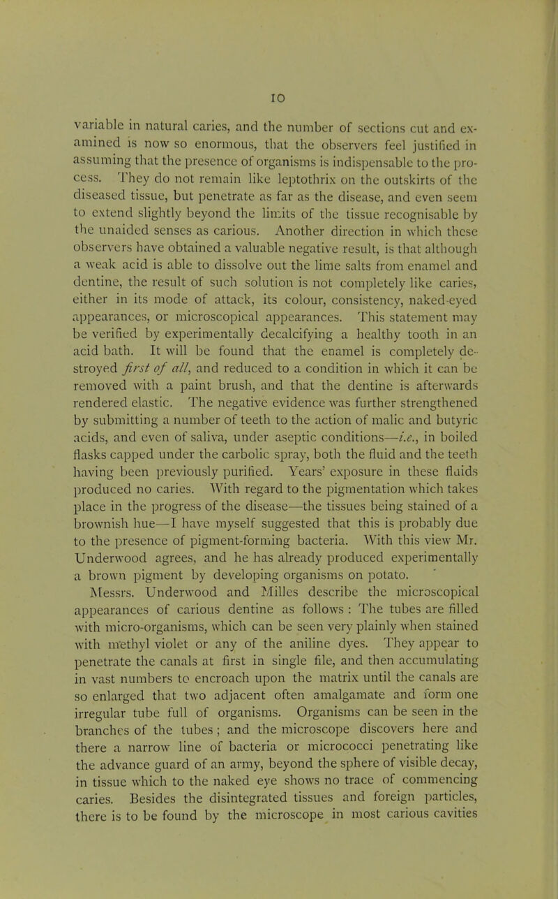 variable in natural caries, and the number of sections cut and ex- amined is now so enormous, that the observers feel justified in assuming that the presence of organisms is indispensable to the pro- cess. They do not remain like leptothrix on the outskirts of the diseased tissue, but penetrate as far as the disease, and even seem to extend slightly beyond the limits of the tissue recognisable by the unaided senses as carious. Another direction in which these observers have obtained a valuable negative result, is that although a weak acid is able to dissolve out the lime salts from enamel and dentine, the result of such solution is not completely like caries, either in its mode of attack, its colour, consistency, naked-eyed appearances, or microscopical appearances. This statement may be verified by experimentally decalcifying a healthy tooth in an acid bath. It will be found that the enamel is completely de- stroyed first of all, and reduced to a condition in which it can be removed with a paint brush, and that the dentine is afterwards rendered elastic. The negative evidence was further strengthened by submitting a number of teeth to the action of malic and butyric acids, and even of saliva, under aseptic conditions—i.e., in boiled flasks capped under the carbolic spray, both the fluid and the teeth having been previously purified. Years’ exposure in these fluids produced no caries. With regard to the pigmentation which takes place in the progress of the disease—the tissues being stained of a brownish hue—I have myself suggested that this is probably due to the presence of pigment-forming bacteria. With this view Mr. Underwood agrees, and he has already produced experimentally a brown pigment by developing organisms on potato. Messrs. Underwood and Milles describe the microscopical appearances of carious dentine as follows : The tubes are filled with micro-organisms, which can be seen very plainly when stained with nrethyl violet or any of the aniline dyes. They appear to penetrate the canals at first in single file, and then accumulating in vast numbers to encroach upon the matrix until the canals are so enlarged that two adjacent often amalgamate and form one irregular tube full of organisms. Organisms can be seen in the branches of the tubes ; and the microscope discovers here and there a narrow line of bacteria or micrococci penetrating like the advance guard of an army, beyond the sphere of visible decay, in tissue which to the naked eye shows no trace of commencing caries. Besides the disintegrated tissues and foreign particles, there is to be found by the microscope in most carious cavities