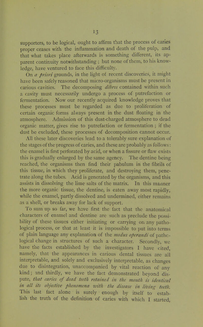 supporters, to be logical, ought to affirm that the process of caries proper ceases with the inflammation and death of the pulp, and that what takes place afterwards is something different, its ap- parent continuity notwithstanding ; but none of them, to his know- ledge, have ventured to face this difficulty. On a priori grounds, in the light of recent discoveries, it might have been safely reasoned that micro-organisms must be present in carious cavities. The decomposing debris contained within such a cavity must necessarily undergo a process of putrefaction or fermentation. Now our recently acquired knowledge proves that these processes must be regarded as due to proliferation of certain organic forms always present in the dust floating in the atmosphere. Admission of this dust-charged atmosphere to dead organic matter, gives rise to putrefaction or fermentation ; if the dust be excluded, these processes of decomposition cannot occur. All these later discoveries lead to a tolerably sure explanation of the stages of the progress of caries, and these are probably as follows: the enamel is first perforated by acid, or when a fissure or flaw exists this is gradually enlarged by the same agency. The dentine being reached, the organisms then find their pabulum in the fibrils of this tissue, in which they proliferate, and destroying them, pene- trate along the tubes. Acid is generated by the organisms, and this assists in dissolving the lime salts of the matrix. In this manner the more organic tissue, the dentine, is eaten away most rapidly, while the enamel, partly dissolved and undermined, either remains as a shell, or breaks away for lack of support. To sum up so far, we have first the fact that the anatomical characters of enamel and dentine are such as preclude the possi- bility of these tissues either initiating or carrying on any patho- logical process, or that at least it is impossible to put into terms of plain language any explanation of the modus operandi of patho- logical change in structures of such a character. Secondly, we have the facts established by the investigators I have cited, namely, that the appearances in carious dental tissues are all interpretable, and solely and exclusively interpretable, as changes due to disintegration, unaccompanied by vital reaction of any kind; and thirdly, we have the fact demonstrated beyond dis- pute, that caries of dead teeth retained in the mouth is identical in all its objective phenomena with the disease in living teeth. This last fact alone is surely enough by itself to estab- lish the truth of the definition of caries with which I started,