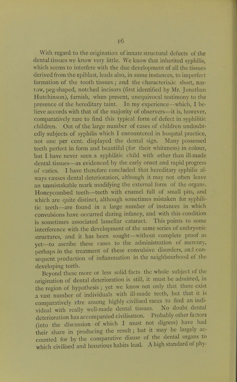 With regard to the origination of innate structural defects of the dental tissues we know very little. We know that inherited syphilis, which seems to interfere with the due development of all the tissues derived from the epiblast, leads also, in some instances, to imperfect formation of the tooth tissues; and the characteristic short, nar- row, peg-shaped, notched incisors (first identified by Mr. Jonathan Hutchinson), furnish, when present, unequivocal testimony to the presence of the hereditary taint. In my experience—which, I be- lieve accords with that of the majority of observers—it is, however, comparatively rare to find this typical form of defect in syphilitic children. Out of the large number of cases of children undoubt- edly subjects of syphilis which I encountered in hospital practice, not one per cent, displayed the dental sign. Many possessed teeth perfect in form and beautiful (for their whiteness) in colour, but I have never seen a syphilitic child with other than ill-made dental tissues—as evidenced by the early onset and rapid progress of caries. I have therefore concluded that hereditary syphilis al- ways causes dental deterioration, although it may not often leave an unmistakable mark modifying the external form of the organs. Honeycombed teeth—teeth with enamel full of small pits, and which are quite distinct, although sometimes mistaken for syphili- tic teeth—are found in a large number of instances in which convulsions have occurred during infancy, and with this condition is sometimes associated lamellar cataract. This points to some interference with the development of the same series of embryonic structures, and it has been sought—without complete prool as yCt—to ascribe these cases to the administration of mercury, perhaps in the treatment of these convulsive disorders, and con- sequent production of inflammation in the neighbourhood of the developing teeth. Beyond these more or less solid facts the whole subject of the origination of dental deterioration is still, it must be admitted, in the region of hypothesis ; yet we know not only that there exist a vast number of individuals with ill-made teeth, but that it is comparatively rdre among highly civilised laces to find an indi- vidual with really well-made dental tissues. No doubt dental deterioration has accompanied civilisation. Probably other factors (into the discussion of which I must not digiess) have had their share in producing the result; but it may be largely ac- counted for by the comparative disuse of the dental organs to which civilised and luxurious habits lead. A high standard ol phy-