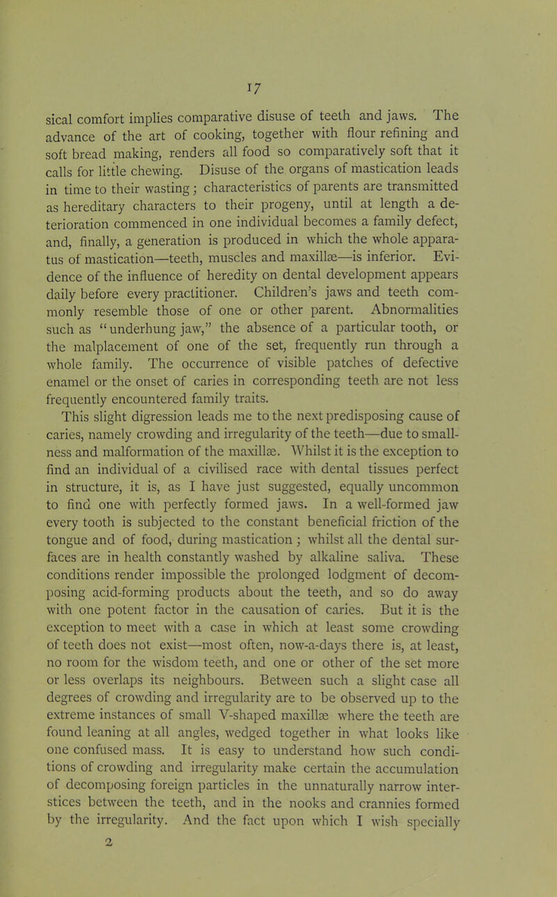 sical comfort implies comparative disuse of teeth and jaws. The advance of the art of cooking, together with flour refining and soft bread making, renders all food so comparatively soft that it calls for little chewing. Disuse of the organs of mastication leads in time to their wasting; characteristics of parents are transmitted as hereditary characters to their progeny, until at length a de- terioration commenced in one individual becomes a family defect, and, finally, a generation is produced in which the whole appara- tus of mastication—teeth, muscles and maxillae—is inferior. Evi- dence of the influence of heredity on dental development appears daily before every practitioner. Children’s jaws and teeth com- monly resemble those of one or other parent. Abnormalities such as “ underhung jaw,” the absence of a particular tooth, or the malplacement of one of the set, frequently run through a whole family. The occurrence of visible patches of defective enamel or the onset of caries in corresponding teeth are not less frequently encountered family traits. This slight digression leads me to the next predisposing cause of caries, namely crowding and irregularity of the teeth—due to small- ness and malformation of the maxillae. Whilst it is the exception to find an individual of a civilised race with dental tissues perfect in structure, it is, as I have just suggested, equally uncommon to find one with perfectly formed jaws. In a well-formed jaw every tooth is subjected to the constant beneficial friction of the tongue and of food, during mastication ; whilst all the dental sur- faces are in health constantly washed by alkaline saliva. These conditions render impossible the prolonged lodgment of decom- posing acid-forming products about the teeth, and so do away with one potent factor in the causation of caries. But it is the exception to meet with a case in which at least some crowding of teeth does not exist—most often, now-a-days there is, at least, no room for the wisdom teeth, and one or other of the set more or less overlaps its neighbours. Between such a slight case all degrees of crowding and irregularity are to be observed up to the extreme instances of small Y-shaped maxillae where the teeth are found leaning at all angles, wedged together in what looks like one confused mass. It is easy to understand how such condi- tions of crowding and irregularity make certain the accumulation of decomposing foreign particles in the unnaturally narrow inter- stices between the teeth, and in the nooks and crannies formed by the irregularity. And the fact upon which I wish specially