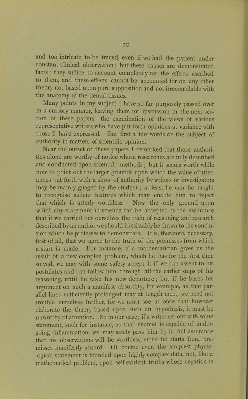 and too intricate to be traced, even if we had the patient under constant clinical observation; but these causes are demonstrated facts; they suffice to account completely for the effects ascribed to them, and these effects cannot be accounted for on any other theory not based upon pure supposition and not irreconcilable with the anatomy of the dental tissues. Many points in my subject I have so far purposely passed over in a cursory manner, leaving them for discussion in the next sec- tion of these papers—the examination of the views of various representative writers who have put forth opinions at variance with those I have expressed. But first a few words on the subject of authority in matters of scientific opinion. Near the outset of these papers I remarked that those authori- ties alone are worthy of notice whose researches are fully described and conducted upon scientific methods; but it seems worth while now to point out the larger grounds upon which the value of utter- ances put forth with a show of authority by writers or investigators may be mainly guaged by the student; at least he can be taught to recognise salient features which may enable him to reject that which is utterly worthless. Now the only ground upon which any statement in science can be accepted is the assurance that if we carried out ourselves the train of reasoning and research described by an author we should irresistably be drawn to the conclu- sion which he professes to demonstrate. It is, therefore, necessary, first of all, that we agree to the truth of the premisses from which a start is made. For instance, if a mathematician gives us the result of a new complex problem, which he has for the first time solved, we may with some safety accept it if we can assent to his postulates and can follow him through all the earlier steps of his reasoning, until he take his new departure; but if he bases his argument on such a manifest absurdity, for example, as that par- allel lines sufficiently prolonged may at length meet, we need not trouble ourselves further, for we must see at once that however elaborate the theory based upon such an hypothesis, it must be unworthy of attention. So in our case; if a writer set out with some statement, such for instance, as that enamel is capable of under- going inflammation, we may safely pass him by in full assurance that his observations will be worthless, since he starts from pre- misses manifestly absurd. Of course even the simplest physio- ogical statement is founded upon highly complex data, not, like a mathematical problem, upon self-evident truths whose negation is