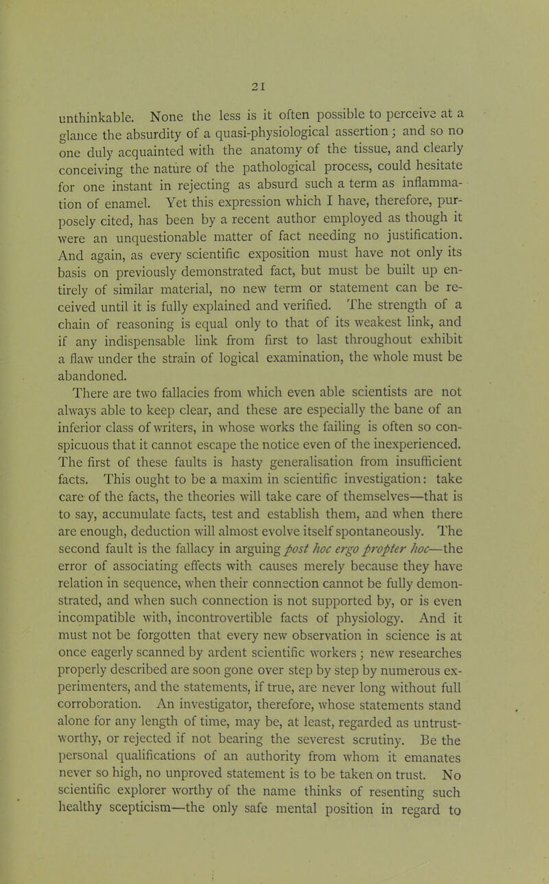 unthinkable. None the less is it often possible to perceive at a glance the absurdity of a quasi-physiological assertion; and so no one duly acquainted with the anatomy of the tissue, and clenily conceiving the nature of the pathological piocess, could hesitate for one instant in rejecting as absurd such a term as inflamma- tion of enamel. Yet this expression which I have, therefore, pur- posely cited, has been by a recent author employed as though it were an unquestionable matter of fact needing no justification. And again, as every scientific exposition must have not only its basis on previously demonstrated fact, but must be built up en- tirely of similar material, no new term or statement can be re- ceived until it is fully explained and verified. The strength of a chain of reasoning is equal only to that of its weakest link, and if any indispensable link from first to last throughout exhibit a flaw under the strain of logical examination, the whole must be abandoned. There are two fallacies from which even able scientists are not always able to keep clear, and these are especially the bane of an inferior class of writers, in whose works the failing is often so con- spicuous that it cannot escape the notice even of the inexperienced. The first of these faults is hasty generalisation from insufficient facts. This ought to be a maxim in scientific investigation: take care of the facts, the theories will take care of themselves—that is to say, accumulate facts, test and establish them, and when there are enough, deduction will almost evolve itself spontaneously. The second fault is the fallacy in arguing post hoc ergo propter hoc—the error of associating effects with causes merely because they have relation in sequence, when their connection cannot be fully demon- strated, and when such connection is not supported by, or is even incompatible with, incontrovertible facts of physiology. And it must not be forgotten that every new observation in science is at once eagerly scanned by ardent scientific workers; new researches properly described are soon gone over step by step by numerous ex- perimenters, and the statements, if true, are never long without full corroboration. An investigator, therefore, whose statements stand alone for any length of time, may be, at least, regarded as untrust- worthy, or rejected if not bearing the severest scrutiny. Be the personal qualifications of an authority from whom it emanates never so high, no unproved statement is to be taken on trust. No scientific explorer worthy of the name thinks of resenting such healthy scepticism—the only safe mental position in regard to