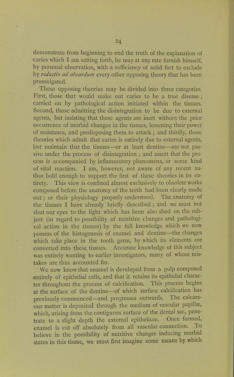 demonstrate from beginning to end the truth of the explanation of caries which I am setting forth, he may at any rate furnish himself, by personal observation, with a sufficiency of solid fact to exclude by reductio ad absurdum every other opposing theory that has been promulgated. These opposing theories may be divided into three categories. First, those that would make out caries to be a true disease ; carried on by pathological action initiated within the tissues. Second, those admitting the disintegration to be due to external agents, but insisting that these agents are inert without the prior occurrence of morbid changes in the tissues, lessening their power of resistance, and predisposing them to attack ; and thirdly, those theories which admit that caries is entirely due to external agents, but maintain that the tissues—or at least dentine—are not pas- sive under the process of disintegration ; and assert that the pro- cess is accompanied by inflammatory phenomena, or some kind of vital reaction. I am, however, not aware of any recent au- thor bold enough to support the first of these theories in its en- tirety. This view is confined almost exclusively to obsolete works composed before the anatomy of the teeth had been clearly made out; or their physiology properly understood. The anatomy of the tissues I have already briefly described; and we must not shut our eyes to the light which has been also shed on the sub- ject (in regard to possibility of nutritive changes and pathologi- cal action in the tissues) by the full knowledge which we now possess of the histogenesis of enamel and dentine—the changes which take place in the tooth germ, by which its elements are converted into these tissues. Accurate knowledge of this subject was entirely wanting to earlier investigators, many of whose mis- takes are thus accounted for. We now know that enamel is developed from a pulp composed entirely of epithelial cells, and that it retains its epithelial charac- ter throughout the process of calcification. This process begins at the surface of the dentine—of which surface calcification has previously commenced—and progresses outwards. 1 he calcare- ous matter is deposited through the medium of vascular papillce, which, arising from the contiguous surface of the dental sac, pene- trate to a slight depth the external epithelium. Once formed, enamel is cut off absolutely from all vascular connection. 1 o believe in the possibility of nutritive changes inducing morbid states in this tissue, we must first imagine some means by which