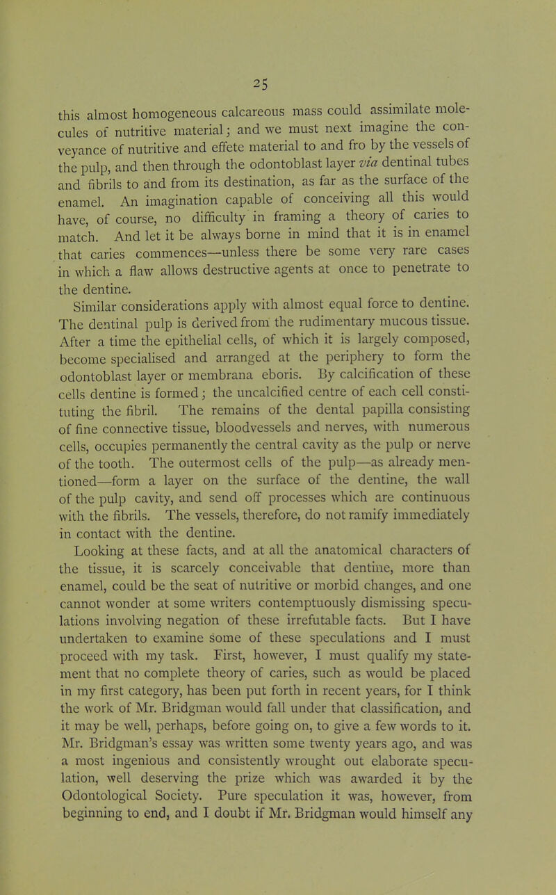 this almost homogeneous calcareous mass could assimilate mole- cules of nutritive material; and we must next imagine the con- veyance of nutritive and effete material to and fro by the vessels of the pulp, and then through the odontoblast layer via dentinal tubes and fibrils to and from its destination, as far as the surface of the enamel. An imagination capable of conceiving all this would have, of course, no difficulty in framing a theory of caries to match. And let it be always borne in mind that it is in enamel that caries commences—unless there be some very rare cases in which a flaw allows destructive agents at once to penetrate to the dentine. Similar considerations apply with almost equal force to dentine. The dentinal pulp is derived from the rudimentary mucous tissue. After a time the epithelial cells, of which it is largely composed, become specialised and arranged at the periphery to form the odontoblast layer or membrana eboris. By calcification of these cells dentine is formed; the uncalcified centre of each cell consti- tuting the fibril. The remains of the dental papilla consisting of fine connective tissue, bloodvessels and nerves, with numerous cells, occupies permanently the central cavity as the pulp or nerve of the tooth. The outermost cells of the pulp—as already men- tioned—form a layer on the surface of the dentine, the wall of the pulp cavity, and send off processes which are continuous with the fibrils. The vessels, therefore, do not ramify immediately in contact with the dentine. Looking at these facts, and at all the anatomical characters of the tissue, it is scarcely conceivable that dentine, more than enamel, could be the seat of nutritive or morbid changes, and one cannot wonder at some writers contemptuously dismissing specu- lations involving negation of these irrefutable facts. But I have undertaken to examine some of these speculations and I must proceed with my task. First, however, I must qualify my state- ment that no complete theory of caries, such as would be placed in my first category, has been put forth in recent years, for I think the work of Mr. Bridgman would fall under that classification, and it may be well, perhaps, before going on, to give a few words to it. Mr. Bridgman’s essay was written some twenty years ago, and was a most ingenious and consistently wrought out elaborate specu- lation, well deserving the prize which was awarded it by the Odontological Society. Pure speculation it was, however, from beginning to end, and I doubt if Mr. Bridgman would himself any