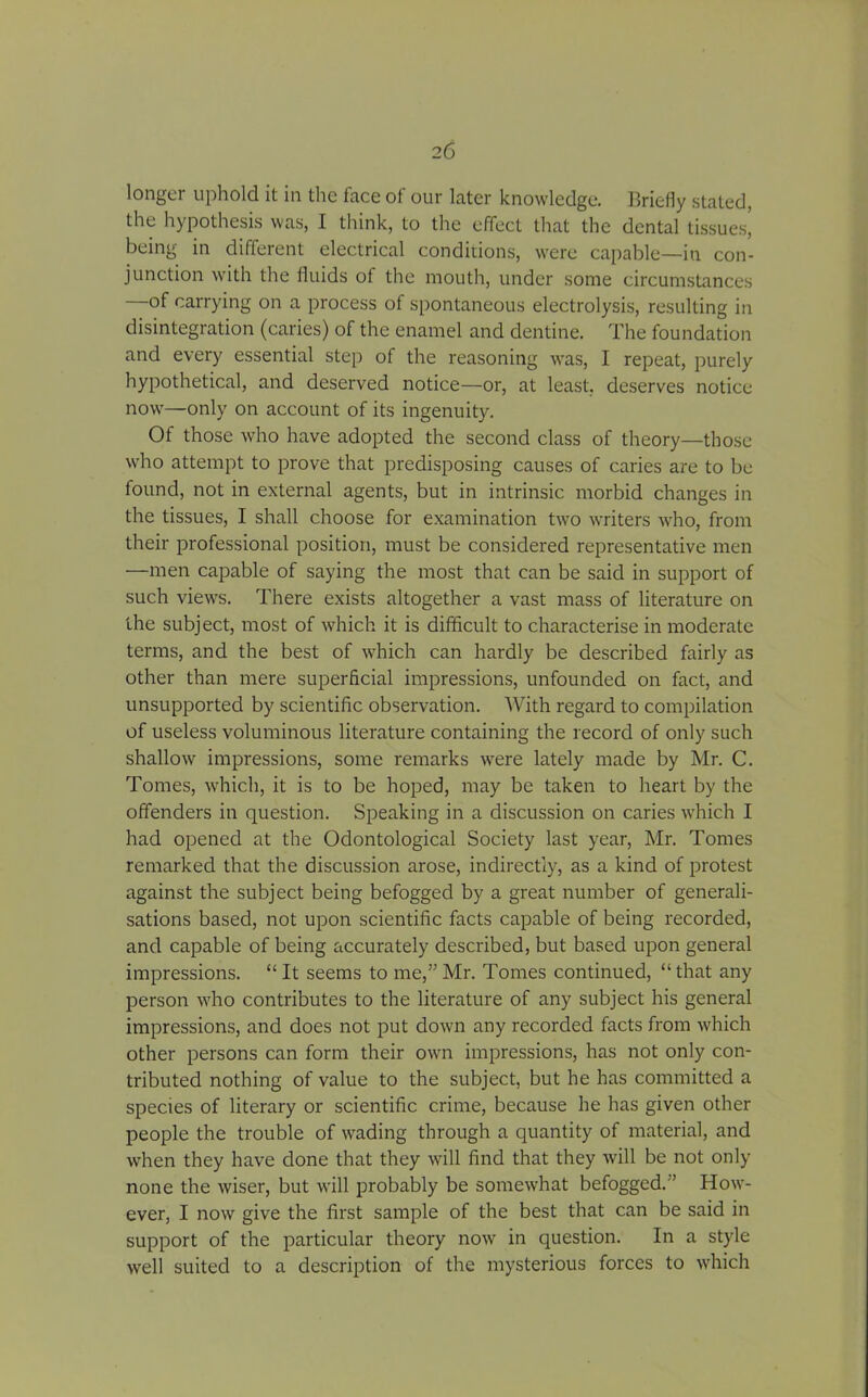 longer uphold it in the face of our later knowledge. Briefly stated, the hypothesis was, I think, to the effect that the dental tissues! being in different electrical conditions, were capable—in con- junction with the fluids of the mouth, under some circumstances of carrying on a process of spontaneous electrolysis, resulting in disintegration (caries) of the enamel and dentine. The foundation and every essential step of the reasoning was, I repeat, purely hypothetical, and deserved notice—or, at least, deserves notice now—only on account of its ingenuity. Of those who have adopted the second class of theory—those who attempt to prove that predisposing causes of caries are to be found, not in external agents, but in intrinsic morbid changes in the tissues, I shall choose for examination twro writers who, from their professional position, must be considered representative men —men capable of saying the most that can be said in support of such views. There exists altogether a vast mass of literature on the subject, most of which it is difficult to characterise in moderate terms, and the best of which can hardly be described fairly as other than mere superficial impressions, unfounded on fact, and unsupported by scientific observation. With regard to compilation of useless voluminous literature containing the record of only such shallow impressions, some remarks were lately made by Mr. C. Tomes, which, it is to be hoped, may be taken to heart by the offenders in question. Speaking in a discussion on caries which I had opened at the Odontological Society last year, Mr. Tomes remarked that the discussion arose, indirectly, as a kind of protest against the subject being befogged by a great number of generali- sations based, not upon scientific facts capable of being recorded, and capable of being accurately described, but based upon general impressions. “ It seems to me,” Mr. Tomes continued, “ that any person who contributes to the literature of any subject his general impressions, and does not put down any recorded facts from which other persons can form their own impressions, has not only con- tributed nothing of value to the subject, but he has committed a species of literary or scientific crime, because he has given other people the trouble of wading through a quantity of material, and when they have done that they will find that they will be not only none the wiser, but will probably be somewhat befogged. ’ How- ever, I now give the first sample of the best that can be said in support of the particular theory nowr in question. In a style well suited to a description of the mysterious forces to which