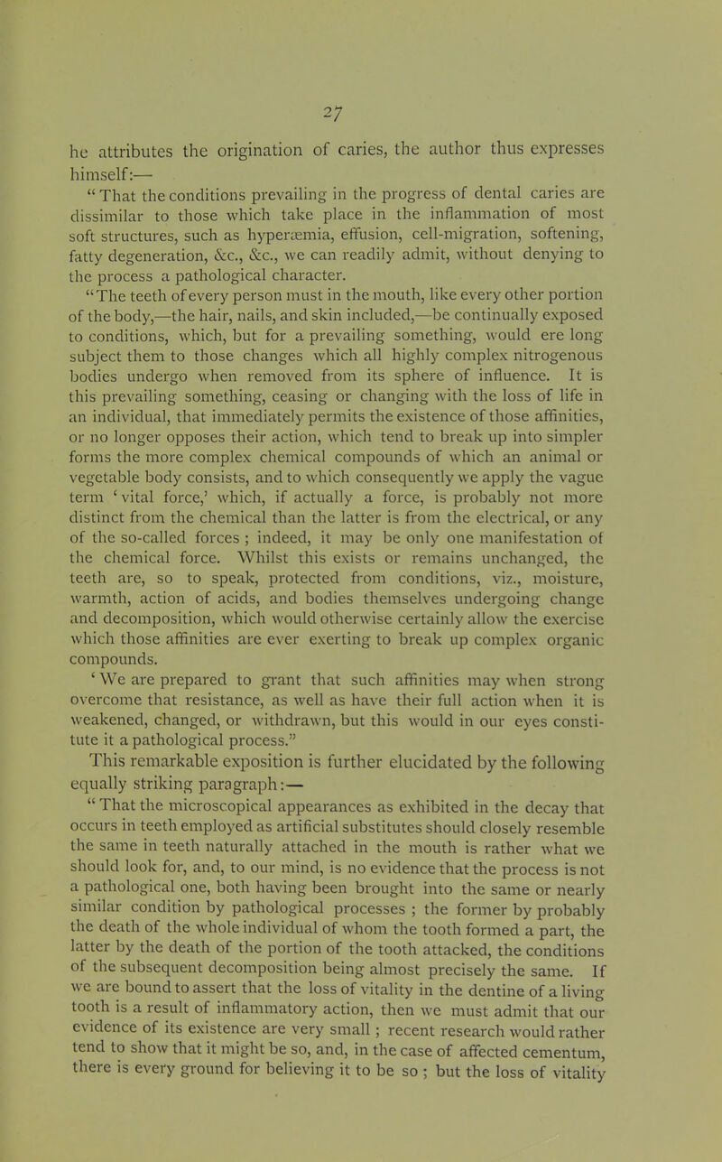 2; he attributes the origination of caries, the author thus expresses himself:— “ That the conditions prevailing in the progress of dental caries are dissimilar to those which take place in the inflammation of most soft structures, such as hypertemia, effusion, cell-migration, softening, fatty degeneration, &c., See., we can readily admit, without denying to the process a pathological character. “The teeth of every person must in the mouth, like every other portion of the body,—the hair, nails, and skin included,—be continually exposed to conditions, which, but for a prevailing something, would ere long subject them to those changes which all highly complex nitrogenous bodies undergo when removed from its sphere of influence. It is this prevailing something, ceasing or changing with the loss of life in an individual, that immediately permits the existence of those affinities, or no longer opposes their action, which tend to break up into simpler forms the more complex chemical compounds of which an animal or vegetable body consists, and to which consequently we apply the vague term ‘ vital force,1 which, if actually a force, is probably not more distinct from the chemical than the latter is from the electrical, or any of the so-called forces ; indeed, it may be only one manifestation of the chemical force. Whilst this exists or remains unchanged, the teeth are, so to speak, protected from conditions, viz., moisture, warmth, action of acids, and bodies themselves undergoing change and decomposition, which would otherwise certainly allow the exercise which those affinities are ever exerting to break up complex organic compounds. ‘ We are prepared to grant that such affinities may when strong overcome that l'esistance, as well as have their full action when it is weakened, changed, or withdrawn, but this would in our eyes consti- tute it a pathological process.” This remarkable exposition is further elucidated by the following equally striking paragraph: — “ That the microscopical appearances as exhibited in the decay that occurs in teeth employed as artificial substitutes should closely resemble the same in teeth naturally attached in the mouth is rather what we should look for, and, to our mind, is no evidence that the process is not a pathological one, both having been brought into the same or nearly similar condition by pathological processes ; the former by probably the death of the whole individual of whom the tooth formed a part, the latter by the death of the portion of the tooth attacked, the conditions of the subsequent decomposition being almost precisely the same. If we are bound to assert that the loss of vitality in the dentine of a living tooth is a result of inflammatory action, then we must admit that our evidence of its existence are very small; recent research would rather tend to show that it might be so, and, in the case of affected cementum, there is every ground for believing it to be so ; but the loss of vitality