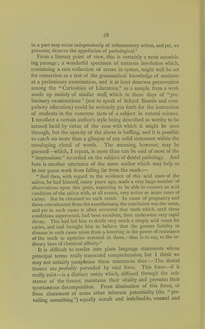 in a part may occur independently of inflammatory action, and yet, vve presume, deserve the appellation of pathological.” From a literary point of view, this is certainly a most astonish- ing passage; a wonderful specimen of tortuous involution which, containing a rare collection of errors in syntax, might well be set for correction as a test of the grammatical knowledge of students at a preliminary examination, and it at least deserves preservation among the “ Curiosities of Literature,” as a sample from a work made up mainly of similar stuff, which in these days of “pre- liminary examinations ” (not to speak of School Boards and com- pulsory education) could be seriously put forth for the instruction of students in the concrete facts of a subject in natural science. I recollect a certain author’s style being described as worthy to be termed lucid by virtue of the ease with which it might be seen through, but the opacity of the above is baffling, and it is possible to catch no more than a glimpse of any solid statement within the enveloping cloud of words. The meaning, however, may be guessed—which, I repeat, is more than can be said of most of the “ impressions ” recorded on the subject of dental pathology. And here is another utterance of the same author which may help us in our guess work from falling far from the mark:— “ And then, with regard to the evidence of this acid state of the saliva, he had himself, many years ago, made a very large number of observations upon this point, expecting to be able to connect an acid condition of the saliva with, at all events, very active or acute cases of caries But he obtained no such result. In cases of pregnancy and those convalescent from the exanthemata, the conclusion was the same, and yet in such cases it often occurred that teeth which, until these conditions supervened, had been excellent, then underwent very rapid decay. This had led him to doubt very much a simply acid cause for caries, and had brought him to believe that the greater liability to disease in such cases arose from a lowering in the power of resistance of the teeth to agencies external to them,—that is to say, to the or- dinary laws of chemical affinity.” It is difficult to render into plain language statements whose principal terms really transcend comprehension, but I think we may not unfairly paraphrase these utterances thus 'The dental tissues are probably pervaded by vital force, d his force if it really exist—is a distinct entity which, diffused through the sub- stance of the tissues, maintains their vitality and prevents their spontaneous decomposition. From diminution of this force, or from abatement of some other inherent potentiality (the pie- Vailing something ”) equally occult and indefinable, enamel and