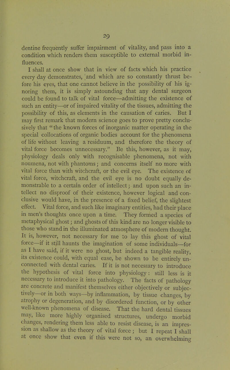 dentine frequently suffer impairment of vitality, and pass into a condition which renders them susceptible to external morbid in- fluences. I shall at once show that in view of facts which his practice every day demonstrates, and which are so constantly thrust be- fore his eyes, that one cannot believe in the possibility of his ig- noring them, it is simply astounding that any dental surgeon could be found to talk of vital force—admitting the existence of such an entity—or of impaired vitality of the tissues, admitting the possibility of this, as elements in the causation of caries. But I may first remark that modern science goes to prove pretty conclu- sively that “the known forces of inorganic matter operating in the special collocations of organic bodies account for the phenomena of life without leaving a residuum, and therefore the theory of vital force becomes unnecessary.” Be this, however, as it may, physiology deals only with recognisable phenomena, not with noumena, not with phantoms; and concerns itself no more with vital force than with witchcraft, or the evil eye. The existence of vital force, witchcraft, and the evil eye is no doubt equally de- monstrable to a certain order of intellect; and upon such an in- tellect no disproof of their existence, however logical and con- clusive would have, in the presence of a fixed belief, the slightest effect. Vital force, and such like imaginary entities, had their place in men’s thoughts once upon a time. They formed a species of metaphysical ghost; and ghosts of this kind are no longer visible to those who stand in the illuminated atmosphere of modern thought. It is, however, not necessary for me to lay this ghost of vital force—if it still haunts the imagination of some individuals—for as I have said, if it were no ghost, but indeed a tangible reality, its existence could, with equal ease, be shown to be entirely un- connected with dental caries. If it is not necessary to introduce the hypothesis of vital force into physiology : still less is it necessary to introduce it into pathology. The facts of pathology are concrete and manifest themselves either objectively or subjec- tively—or in both ways—by inflammation, by tissue changes, by atrophy or degeneration, and by disordered function, or by other well-known phenomena of disease. That the hard dental tissues may, like more highly organised structures, undergo morbid changes, rendering them less able to resist disease, is an impres- sion as shallow as the theory of vital force; but I repeat I shall at once show that even if this were not so, an overwhelming