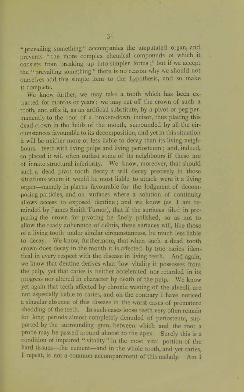 “ prevailing something ” accompanies the amputated organ, and prevents “the more complex chemical compounds of which it consists from breaking up into simpler formsbut if we accept the “prevailing something” there is no reason why we should not ourselves add this simple item to the hypothesis, and so make it complete. We know further, we may take a tooth which has been ex- tracted for months or years; we may cut oft' the crown of such a tooth, and affix it, as an artificial substitute, by a pivot or peg per- manently to the root of a broken-down incisor, thus placing this dead crown in the fluids of the mouth, surrounded by all the cir- cumstances favourable to its decomposition, and yet in this situation it will be neither more or less liable to decay than its living neigh- bours—teeth with living pulps and living periosteum ; and, indeed, so placed it will often outlast some of its neighbours if these are of innate structural inferiority. We know, moreover, that should such a dead pivot tooth decay it will decay precisely in those situations where it would be most liable to attack were it a living organ—namely in places favourable for the lodgment of decom- posing particles, and on surfaces where a solution of continuity allows access to exposed dentine ; and we know (as I am re- minded by James Smith Turner), that if the surfaces filed in pre- paring the crown for pivoting be finely polished, so as not to allow the ready adherence of de'bris, these surfaces will, like those of a living tooth under similar circumstancess, be much less liable to decay. We know, furthermore, that when such a dead tooth crown does decay in the mouth it is affected by true caries iden- tical in every respect with the disease in living teeth. And again, we know that dentine derives what low vitality it possesses from the pulp, yet that caries is neither accelerated nor retarded in its progress nor altered in character by death of the pulp. We know yet again that teeth affected by chronic wasting of the alveoli, are not especially liable to caries, and on the contrary I have noticed a singular absence of this disease in the worst cases of premature shedding of the teeth. In such cases loose teeth very often remain for long periods almost completely denuded of periosteum, sup- ported by the surrounding gum, between which and the root a probe may be passed around almost to the apex. Surely this is a condition of impaired “ vitality ” in the most vital portion of the hard tissues—the cement—and in the whole tooth, and yet caries, I repeat, is not a common accompaniment of this malady. Am I