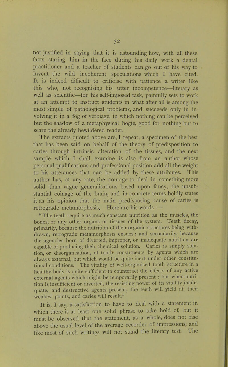 not justified in saying that it is astounding how, with all these facts staring him in the face during his daily work a dental practitioner and a teacher of students can go out of his way to invent the wild incoherent speculations which I have cited. It is indeed difficult to criticise with patience a writer like this who, not recognising his utter incompetence—literary as well as scientfic—for his self-imposed task, painfully sets to work at an attempt to instruct students in what after all is among the most simple of pathological problems, and succeeds only in in- volving it in a fog of verbiage, in which nothing can be perceived but the shadow of a metaphysical bogie, good for nothing but to scare the already bewildered reader. The extracts quoted above are, I repeat, a specimen of the best that has been said on behalf of the theory of predisposition to caries through intrinsic alteration of the tissues, and the next sample which I shall examine is also from an author whose personal qualifications and professional position add all the weight to his utterances that can be added by these attributes. This author has, at any rate, the courage to deal in something more solid than vague generalisations based upon fancy, the unsub- stantial coinage of the brain, and in concrete terms boldly states it as his opinion that the main predisposing cause of caries is retrograde metamorphosis. Here are his words :— “ The teeth require as much constant nutrition as the muscles, the bones, or any other organs or tissues of the system. Teeth decay, primarily, because the nutrition of their organic structures being with- drawn, retrograde metamorphosis ensues ; and secondarily, because the agencies born of diverted, improper, or inadequate nutrition are capable of producing their chemical solution. Caries is simply solu- tion, or disorganisation, of tootlr constituents by agents which are always external, but which would be quite inert under other constitu- tional conditions. The vitality of well-organised tooth structure in a healthy body is quite sufficient to counteract the effects of any active external agents which might be temporarily present ; but when nutri- tion is insufficient or diverted, the resisting power of its vitality inade- quate, and destructive agents present, the teeth will yield at their weakest points, and caries will result.” It is, I say, a satisfaction to have to deal with a statement in which there is at least one solid phrase to take hold of, but it must be observed that the statement, as a whole, does not rise above the usual level of the average recorder of impressions, and like most of such writings will not stand the literary test. T he