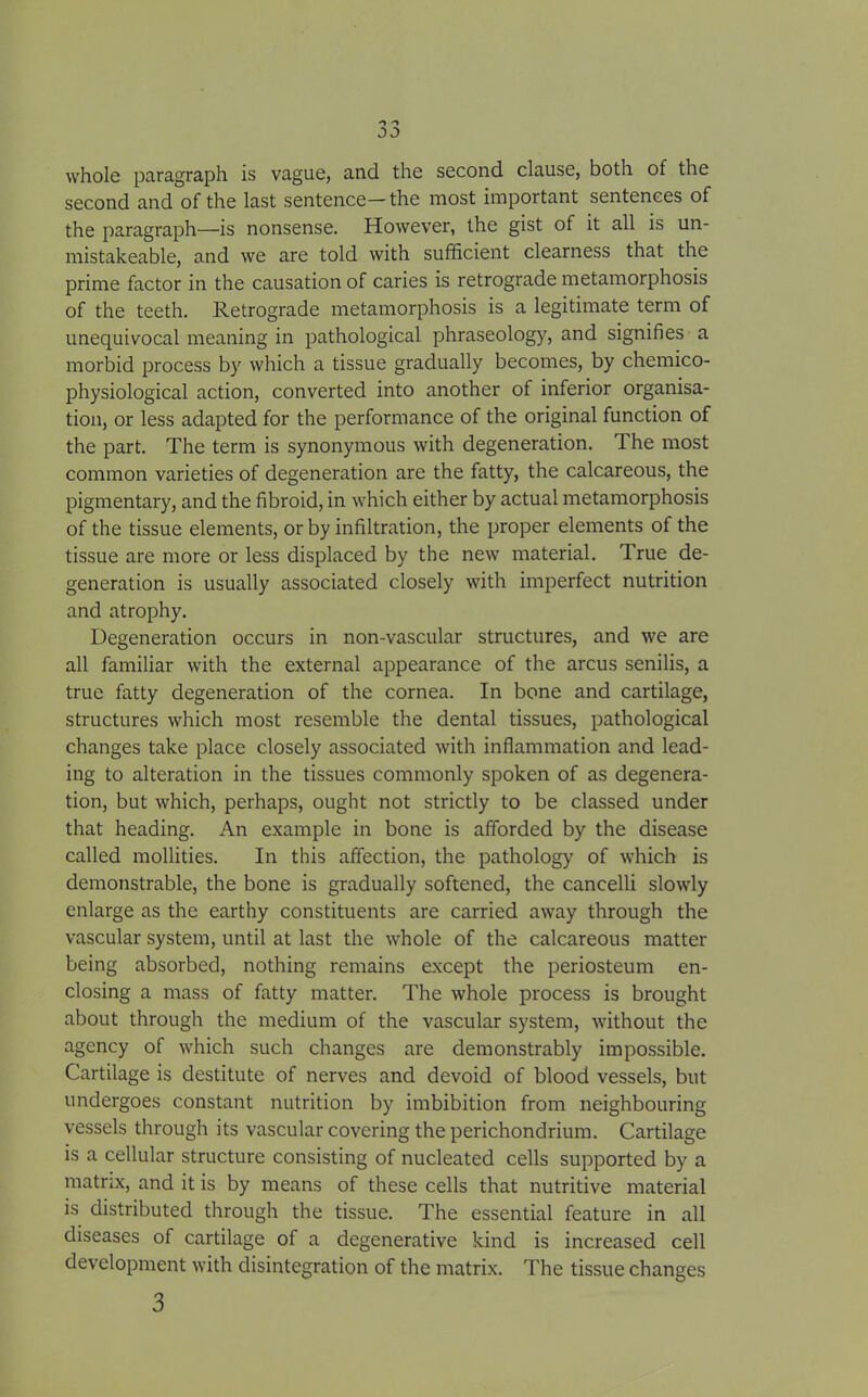 whole paragraph is vague, and the second clause, both of the second and of the last sentence—the most important sentences of the paragraph—is nonsense. However, the gist of it all is un- mistakeable, and we are told with sufficient clearness that the prime factor in the causation of caries is retrograde metamorphosis of the teeth. Retrograde metamorphosis is a legitimate term of unequivocal meaning in pathological phraseology, and signifies a morbid process by which a tissue gradually becomes, by chemico- physiological action, converted into another of inferior organisa- tion, or less adapted for the performance of the original function of the part. The term is synonymous with degeneration. The most common varieties of degeneration are the fatty, the calcareous, the pigmentary, and the fibroid, in which either by actual metamorphosis of the tissue elements, or by infiltration, the proper elements of the tissue are more or less displaced by the new material. True de- generation is usually associated closely with imperfect nutrition and atrophy. Degeneration occurs in non-vascular structures, and we are all familiar with the external appearance of the arcus senilis, a true fatty degeneration of the cornea. In bone and cartilage, structures which most resemble the dental tissues, pathological changes take place closely associated with inflammation and lead- ing to alteration in the tissues commonly spoken of as degenera- tion, but which, perhaps, ought not strictly to be classed under that heading. An example in bone is afforded by the disease called mollifies. In this affection, the pathology of which is demonstrable, the bone is gradually softened, the cancelli slowly enlarge as the earthy constituents are carried away through the vascular system, until at last the whole of the calcareous matter being absorbed, nothing remains except the periosteum en- closing a mass of fatty matter. The whole process is brought about through the medium of the vascular system, without the agency of which such changes are demonstrably impossible. Cartilage is destitute of nerves and devoid of blood vessels, but undergoes constant nutrition by imbibition from neighbouring vessels through its vascular covering the perichondrium. Cartilage is a cellular structure consisting of nucleated cells supported by a matrix, and it is by means of these cells that nutritive material is distributed through the tissue. The essential feature in all diseases of cartilage of a degenerative kind is increased cell development with disintegration of the matrix. The tissue changes