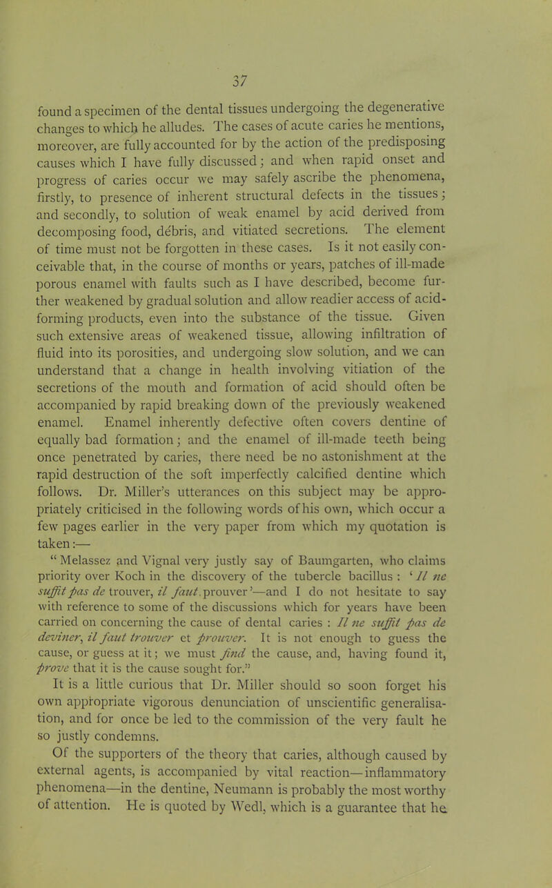 found a specimen of the dental tissues undergoing the degenerative changes to which he alludes. 1 he cases of acute caries he mentions, moreover, are fully accounted for by the action of the predisposing causes which I have fully discussed ; and when rapid onset and progress of caries occur we may safely ascribe the phenomena, firstly, to presence of inherent structural defects in the tissues ; and secondly, to solution of weak enamel by acid derived from decomposing food, debris, and vitiated secretions. 1 he element of time must not be forgotten in these cases. Is it not easily con- ceivable that, in the course of months or years, patches of ill-made porous enamel with faults such as I have described, become fur- ther weakened by gradual solution and allow readier access of acid- forming products, even into the substance of the tissue. Given such extensive areas of weakened tissue, allowing infiltration of fluid into its porosities, and undergoing slow solution, and we can understand that a change in health involving vitiation of the secretions of the mouth and formation of acid should often be accompanied by rapid breaking down of the previously weakened enamel. Enamel inherently defective often covers dentine of equally bad formation • and the enamel of ill-made teeth being once penetrated by caries, there need be no astonishment at the rapid destruction of the soft imperfectly calcified dentine which follows. Dr. Miller’s utterances on this subject may be appro- priately criticised in the following words of his own, which occur a few pages earlier in the very paper from which my quotation is taken:— “ Melassez and Vignal very justly say of Baumgarten, who claims priority over Koch in the discovery of the tubercle bacillus : ‘ 11 nc suffit pas de trouver, il faut. prouver’—and I do not hesitate to say with reference to some of the discussions which for years have been carried on concerning the cause of dental caries : 11 ne sufiii pas de dcviner, il faut trouver et prouver. It is not enough to guess the cause, or guess at it; we must find the cause, and, having found it, prove that it is the cause sought for.” It is a little curious that Dr. Miller should so soon forget his own appropriate vigorous denunciation of unscientific generalisa- tion, and for once be led to the commission of the very fault he so justly condemns. Of the supporters of the theory that caries, although caused by external agents, is accompanied by vital reaction—inflammatory phenomena—in the dentine, Neumann is probably the most worthy of attention. Ele is quoted by Wedl, which is a guarantee that he.