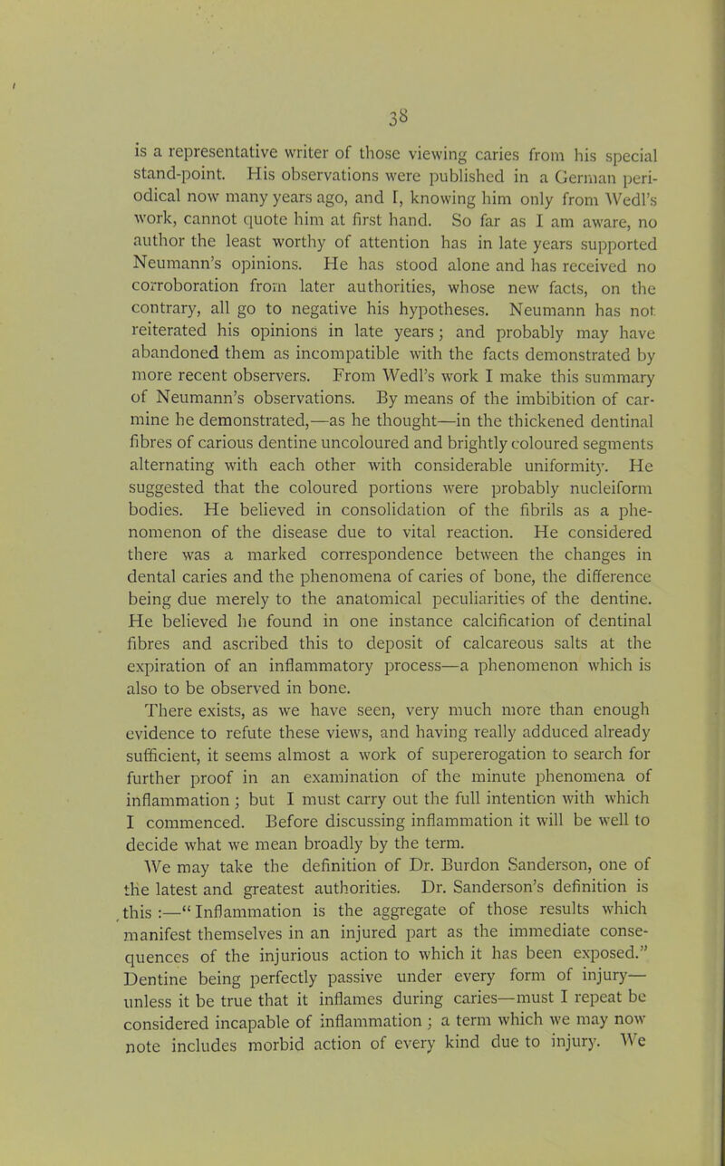 3^ is a representative writer of those viewing caries from his special stand-point. His observations were published in a German peri- odical now many years ago, and l, knowing him only from Wedl’s work, cannot quote him at first hand. So far as I am aware, no author the least worthy of attention has in late years supported Neumann’s opinions. He has stood alone and has received no corroboration from later authorities, whose new facts, on the contrary, all go to negative his hypotheses. Neumann has not reiterated his opinions in late years; and probably may have abandoned them as incompatible with the facts demonstrated by more recent observers. From Wedl’s work I make this summary of Neumann’s observations. By means of the imbibition of car- mine he demonstrated,—as he thought—in the thickened dentinal fibres of carious dentine uncoloured and brightly coloured segments alternating with each other with considerable uniformity. He suggested that the coloured portions were probably nucleiform bodies. He believed in consolidation of the fibrils as a phe- nomenon of the disease due to vital reaction. He considered there was a marked correspondence between the changes in dental caries and the phenomena of caries of bone, the difference being due merely to the anatomical peculiarities of the dentine. He believed he found in one instance calcification of dentinal fibres and ascribed this to deposit of calcareous salts at the expiration of an inflammatory process—a phenomenon which is also to be observed in bone. There exists, as we have seen, very much more than enough evidence to refute these views, and having really adduced already sufficient, it seems almost a work of supererogation to search for further proof in an examination of the minute phenomena of inflammation ; but I must carry out the full intention with which I commenced. Before discussing inflammation it will be well to decide what we mean broadly by the term. We may take the definition of Dr. Burdon Sanderson, one of the latest and greatest authorities. Dr. Sanderson’s definition is this “ Inflammation is the aggregate of those results which manifest themselves in an injured part as the immediate conse- quences of the injurious action to which it has been exposed.” Dentine being perfectly passive under every form of injury— unless it be true that it inflames during caries—must I repeat be considered incapable of inflammation ; a term which we may now note includes morbid action of every kind due to injury. We