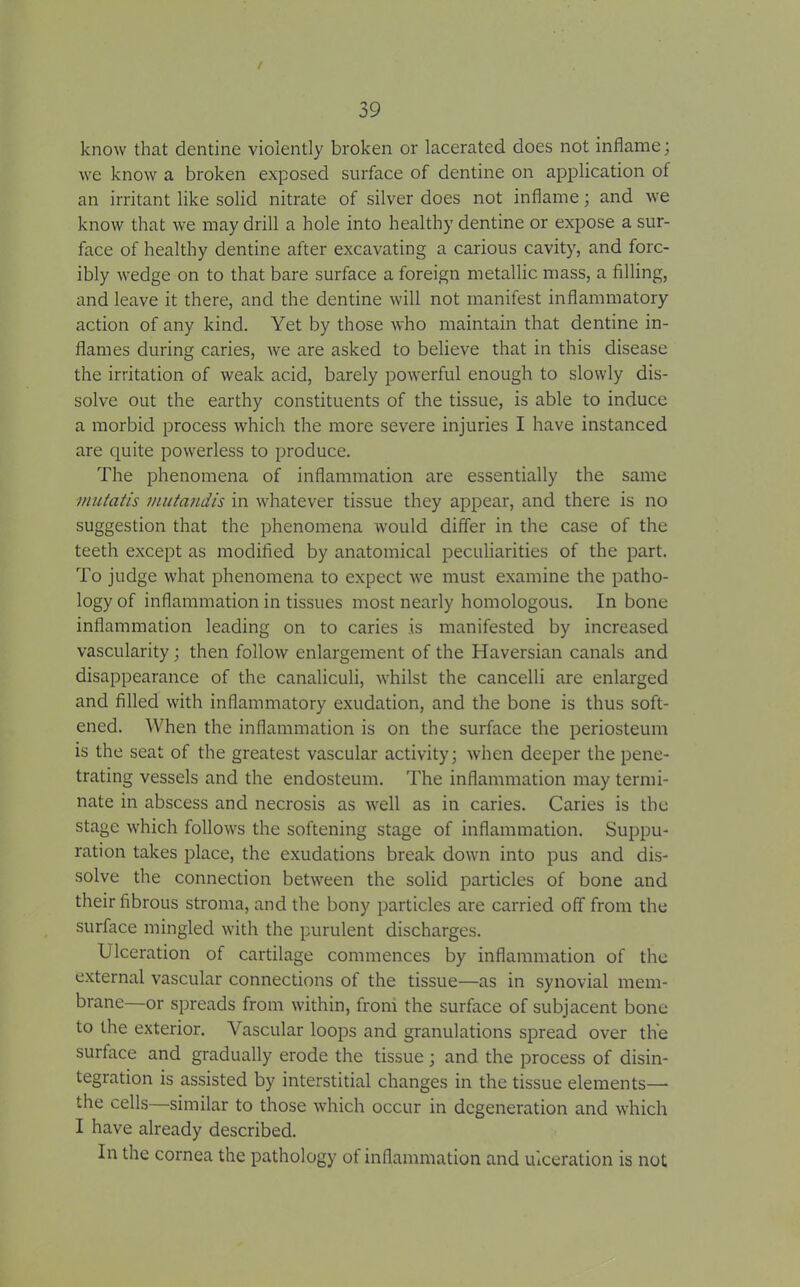 / 39 know that dentine violently broken or lacerated does not inflame; we know a broken exposed surface of dentine on application of an irritant like solid nitrate of silver does not inflame; and we know that we may drill a hole into healthy dentine or expose a sur- face of healthy dentine after excavating a carious cavity, and forc- ibly wedge on to that bare surface a foreign metallic mass, a filling, and leave it there, and the dentine will not manifest inflammatory action of any kind. Yet by those who maintain that dentine in- flames during caries, we are asked to believe that in this disease the irritation of weak acid, barely powerful enough to slowly dis- solve out the earthy constituents of the tissue, is able to induce a morbid process which the more severe injuries I have instanced are quite powerless to produce. The phenomena of inflammation are essentially the same mutatis mutandis in whatever tissue they appear, and there is no suggestion that the phenomena would differ in the case of the teeth except as modified by anatomical peculiarities of the part. To judge what phenomena to expect we must examine the patho- logy of inflammation in tissues most nearly homologous. In bone inflammation leading on to caries is manifested by increased vascularity; then follow enlargement of the Haversian canals and disappearance of the canaliculi, whilst the cancelli are enlarged and filled with inflammatory exudation, and the bone is thus soft- ened. When the inflammation is on the surface the periosteum is the seat of the greatest vascular activity; when deeper the pene- trating vessels and the endosteum. The inflammation may termi- nate in abscess and necrosis as well as in caries. Caries is the stage which follows the softening stage of inflammation. Suppu- ration takes place, the exudations break down into pus and dis- solve the connection between the solid particles of bone and their fibrous stroma, and the bony particles are carried off from the surface mingled with the purulent discharges. Ulceration of cartilage commences by inflammation of the external vascular connections of the tissue—as in synovial mem- brane—or spreads from within, from the surface of subjacent bone to the exterior. Vascular loops and granulations spread over the surface and gradually erode the tissue; and the process of disin- tegration is assisted by interstitial changes in the tissue elements— the cells—similar to those which occur in degeneration and which I have already described. In the cornea the pathology of inflammation and ulceration is not