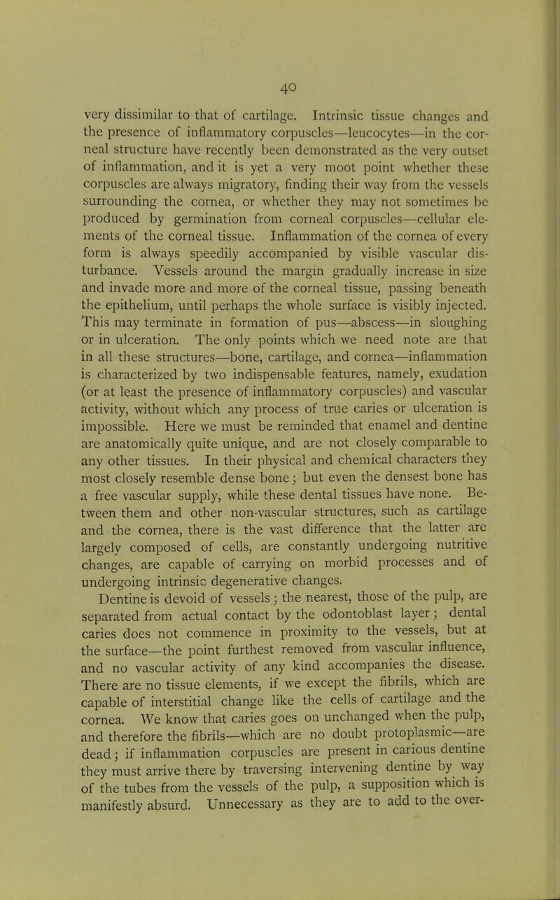 very dissimilar to that of cartilage. Intrinsic tissue changes and the presence of inflammatory corpuscles—leucocytes—in the cor- neal structure have recently been demonstrated as the very outset of inflammation, and it is yet a very moot point whether these corpuscles are always migratory, finding their way from the vessels surrounding the cornea, or whether they may not sometimes be produced by germination from corneal corpuscles—cellular ele- ments of the corneal tissue. Inflammation of the cornea of every form is always speedily accompanied by visible vascular dis- turbance. Vessels around the margin gradually increase in size and invade more and more of the corneal tissue, passing beneath the epithelium, until perhaps the whole surface is visibly injected. This may terminate in formation of pus—abscess—in sloughing or in ulceration. The only points which we need note are that in all these structures—bone, cartilage, and cornea—inflammation is characterized by two indispensable features, namely, exudation (or at least the presence of inflammatory corpuscles) and vascular activity, without which any process of true caries or ulceration is impossible. Here we must be reminded that enamel and dentine are anatomically quite unique, and are not closely comparable to any other tissues. In their physical and chemical characters they most closely resemble dense bone; but even the densest bone has a free vascular supply, while these dental tissues have none. Be- tween them and other non-vascular structures, such as cartilage and the cornea, there is the vast difference that the latter are largely composed of cells, are constantly undergoing nutritive changes, are capable of carrying on morbid processes and of undergoing intrinsic degenerative changes. Dentine is devoid of vessels; the nearest, those of the pulp, are separated from actual contact by the odontoblast layer; dental caries does not commence in proximity to the vessels, but at the surface—the point furthest removed from vascular influence, and no vascular activity of any kind accompanies the disease. There are no tissue elements, if we except the fibrils, which are capable of interstitial change like the cells of cartilage and the cornea. We know that caries goes on unchanged when the pulp, and therefore the fibrils—which are no doubt protoplasmic aie dead; if inflammation corpuscles are present in carious dentine they must arrive there by traversing intervening dentine by way of the tubes from the vessels of the pulp, a supposition which is manifestly absurd. Unnecessary as they are to add to the over-