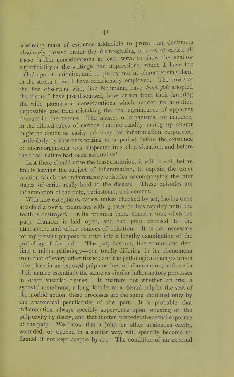 whelming mass of evidence adducible to prove that dentine is absolutely passive under the disintegrating process of caries, all these further considerations at least serve to show the shallow superficiality of the writings, the impressions, which I have felt called upon to criticise, and to justify me in characteiising them in the strong terms I have occasionally employed. The errors of the few observers who, like Neumann, have bonci fide adopted the theory I have just discussed, have arisen from their ignoring the wide paramount considerations which render its adoption impossible, and from mistaking the real significance of apparent changes in the tissues. The masses of organisms, for instance, in the dilated tubes of carious dentine readily taking up colour might no doubt be easily mistaken for inflammation corpuscles, particularly by observers writing at a period before the existence of micro-organisms was suspected in such a situation, and before their real nature had been ascertained. Lest there should arise the least confusion, it will be well, before finally leaving the subject of inflammation, to explain the exact relation which the inflammatory episodes accompanying the later stages of caries really hold to the disease. These episodes are inflammation of the pulp, periosteum, and cement. With rare exceptions, caries, unless checked by art, having once attacked a tooth, progresses with greater or less rapidity until the tooth is destroyed. In its progress there comes a time when the pulp chamber is laid open, and the pulp exposed to the atmosphere and other sources of irritation. It is not necessary for my present purpose to enter into a lengthy examination of the pathology of the pulp. The pulp has not, like enamel and den- tine, a unique pathology—one totally differing in its phenomena from that of every other tissue; and the pathological changes which take place in an exposed pulp are due to inflammation, and are in their nature essentially the same as similar inflammatory processes in other vascular tissues. It matters not whether an iris, a synovial membrane, a lung lobule, or a dental pulp be the seat of the morbid action, these processes are the same, modified only by the anatomical peculiarities of the part. It is probable that inflammation always speedily supervenes upon opening of the pulp cavity by decay, and that it often precedes the actual exposure of the pulp. We know that a joint or other analogous cavity, wounded, or opened in a similar way, will speedily become in- flamed, if not kept aseptic by art. The condition of an exposed